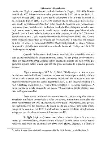 IFÁ DIVINATION – WILLIAM BASCON 68.
caurís para Nigéria, procedentes das Ìndias orientais (Dapper, 1668: 500). Duran‐
te o século XIX, informava‐se o valor que o valor de 2.000 caurís era 4s.6d. 23
 , 
segundo tuckeer (1853: 26) e como tendo caído para a faixa entre 2s. e um 1s. 
5d., segundo Burton (1863: I, 318‐319), quando caurís ainda mais baratos esta‐
vam sendo importados de Zanzibar. Estes caurís de Zanzibar (owo eyọ) conduzi‐
ram os menores caurís brancos da Índia e das Índia Orientais para fora de circu‐
lação  como  moeda,  conquanto  ainda  sejam  usados  com  propósitos  rituais. 
Quando caurís foram substituídos por moeda corrente, o valor de 2.000 caurís 
estabilizou‐se a 6 d. , pelo menos com o fim de divinação ou 80.000 libra. Caurís 
eram contados em cordões de 40 cada, em feixes de 200 ( 5 cordões), em cabeças 
de 2.000 (10 feixes) e em sacas de 20.000 (10 cabeças) pesando 60 libras. Na faixa 
de dinheiro incluido nos sacrifícios, a unidade básica de contagem é de 2.000 
caurís (egebewa, egba). 
  Quando dinheiro está incluído no sacrifício, fica entendido que, ex‐
ceto quando especificado diversamente no verso, fica em poder do divinador a 
título de pagamento (eru). Alguns versos elucidam quando ele não recebe pa‐
gamento algum; outros dizem que ele não pode conservá‐lo e precisa passá‐lo 
adiante.  
  Alguns versos (p.e. 35‐7, 241‐2, 248‐1, 248‐2) exigem a mesma soma 
de dois ou mais indivíduos, incrementando o rendimento potencial do divina‐
dor mas não o custo para cada consulente individual. Os montantes mais co‐
mumente mencionados nos versos registrados são 7 d. 2 o. (doze exemplos), 1 s. 
7d.8 o. (catorze exemplos), 3 s. (vinte e três exemplos) e 11 s. (doze exemplos). A 
faixa estende‐se desde menos de um penny (7,8 oneres) até trinta Shilling, com 
dois shilling com medial. 
  Essas somas de dinheiro eram muito mais custosas naqueles tempos 
anteriores a inflação, que reduziu o valor dos caurís, mas mesmo assim eles não 
eram nada baratos em 1937‐38. Segundo Farde e Scott (1946:91) o salário por dia 
dos  trabalhadores  das  fazendas  de  cacau  de  Ifé  era  apenas  uma  safra  muito 
próspera de cacau, e, em 1937, trabalhadores de cacau recebiam simplesmente 
seis pence por dia, de acordo com informantes de Ifé. 
  Se Ogbê  Meji ou Ọkaran Iwori são a primeira figura de um arre‐
messo para o consulente, ele precisa um adicional de seis pence. Ambas remu‐
nerações adicionais são chamadas de 2.000 caurís (Egba, Ẹbgẹwạ), e a última é 
23
s shilling, d- pence, l libra esterlina (£) corresponde a 20 s. Ou 240 d. Ou seja, 1 s. vale 12 d. (N do T)
 