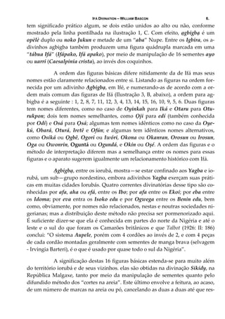 IFÁ DIVINATION – WILLIAM BASCON 6.
tem significado prático algum, se dois estão unidos ao alto ou não, conforme 
mostrado  pela  linha  pontilhada  na  ilustração  1,  C.  Com  efeito,  ạgbigbạ  é  um 
opèlè duplo ou noko Jukun e metade de um “aba” Nupe. Entre os Igbira, os a‐
divinhos agbigba também produzem uma figura quádrupla marcada em uma 
“tábua Ifá” (Ifápako, Ifá apako), por meio de manipulação de 16 sementes ayo 
ou uarri (Caesalpinia crista), ao invés dos coquinhos. 
  A ordem das figuras básicas difere nitidamente da de Ifá mas seus 
nomes estão claramente relacionados entre si. Listando as figuras na ordem for‐
necida por um adivinho Ạgbigbạ, em Ifé, e numerando‐as de acordo com a or‐
dem mais comum das figuras de Ifá (Ilustração 3, B, abaixo), a ordem para ag‐
bigba é a seguinte : 1, 2, 8, 7, 11, 12, 3, 4, 13, 14, 15, 16, 10, 9, 5, 6. Duas figuras 
tem nomes diferentes, como no caso de Oyinkah para Iká e Otaru para Otu‐
rukpon;  dois  tem  nomes  semelhantes,  como  Ọji  para  edí  (também  conhecida 
por Odí) e Osá para Ọsá; algumas tem nomes idênticos como no caso da Oye‐
kú,  Obará,  Oturá,  Iretê  e  Ofún;  e  algumas  tem  idênticos  nomes  alternativos, 
como Osiká ou Ọgbê, Ogori ou Iwóri, Okona ou Okanran, Orosun ou Irosun, 
Oga ou Owonrin, Oguntá ou Ogundá, e Okin ou Oșé. A ordem das figuras e o 
método de interpretação diferem mas a semelhança entre os nomes para essas 
figuras e o aparato sugerem igualmente um relacionamento histórico com Ifá. 
  Ạgbigbạ, entre os iorubá, mostra—se estar confinado aos Yagba e io‐
rubá, um sub—grupo nordestino, embora adivinhos Yagba exerçam suas práti‐
cas em muitas cidades Iorubás. Quatro correntes divinatórias desse tipo são co‐
nhecidas por afa, aha ou efá, entre os Ibo; por afa entre os Ekoi; por eba entre 
os Idoma; por eva entra os Isoko edu e por Ogwega entre os Benin edu, bem 
como, obviamente, por nomes não relacionados, nestas e noutras sociedades ni‐
gerianas; mas a distribuição deste método não precisa ser pormenorizado aqui. 
É suficiente dizer‐se que ela é conhecida em partes do norte da Nigéria e até o 
leste e o sul do que foram os Camarões britânicos e que Talbot (1926: II: 186) 
conclui: “O sistema Aupele, porém com 4 cordões ao invés de 2, e com 4 peças 
de cada cordão montadas geralmente com sementes de manga brava (selvagem 
‐ Irvingia Barteri), é o que é usado por quase todo o sul da Nigéria”. 
  A significação destas 16 figuras básicas estenda‐se para muito além 
do território iorubá e de seus vizinhos. elas são obtidas na divinação Sikidy, na 
República Malgaxe, tanto por meio da manipulação de sementes quanto pelo 
difundido método dos “cortes na areia”. Este último envolve a feitura, ao acaso, 
de um número de marcas na areia ou pó, cancelando as duas a duas até que res‐
 