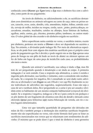 IFÁ DIVINATION – WILLIAM BASCON 69.
conhecida como Ọkaran que Egan toma a Ẹșụ mas o dinheiro fica com o adivi‐
nho, como parte de seu pagamento. 
  Ao invés de dinheiro, ou adicionalmente a ele, os sacrifícios deman‐
dam aves domésticas ou animais selvagens ou carne de caça, ratos ou peixes se‐
cos, caracóis, ovos, carás, dendês, cola, amendoins, feijões, folhas, comida cozi‐
da, cerveja de milho, tecidos ou roupas, corda, sacos , potes, pratos,cabaças, es‐
cavadoras,  enxadas,  machados,  cutelos  ou  alfanjes,  facas  lâminas  de  barbear, 
agulhas, anéis, contas, giz, chicotes, porretes pilões, tambores, ou outros maté‐
rias. O valor global de eles exceder o do dinheiro exigido no sacrificío . 
  Salvo especificam outra contida no verso, o sacrifício inteiro, exceto 
por dinheiro, pertence em teoria a Olorun e deve ser depositado no sacrário a 
Ẹșụ. No entanto, o divinador pode indagar Ifá. Por meio de alternativas especí‐
ficas, se ele pode ficar com alguns dos matérias sacrificais para si próprio como 
parte do pagamento que lhe é devido; e pode sugerir em se dar Ẹșụ apenas uma 
pena de frango ou um pêlo de bode ao invés de abater ou oferecer apenas um 
fio de linha em lugar de uma peça de tecido.Em cada caso, as probabilidades 
são meio a meio. 
  Quando um animal é sacrificado, sua cabeça é dada a Ẹșụ, mas Ifá 
tem de ser perguntado quando á desatenção a ser dada ao corpo. A primeira 
indagação é se será comido. Caso a resposta seja afirmativa, a carne é cozida e 
ingerida pelo divinador, sua família e visitantes, com o consulente não receben‐
do nada. Se a resposta for negativa, Ifá é consultado se será dado outro adivi‐
nho ou se divinador é um Ẹlẹgan ou um Olhudo ( ver cap IX); finalmente os no‐
me individuais de adivinhos são sugeridos, seqüencialmente. Caso não seja o 
caso de ser e nenhum deles, Ifá é perguntado se a carne é pra ser assada e divi‐
dida entre os habitantes de um mesmo conjunto habitacional (compoud) do divi‐
nador. Se a resposta é negativa, indaga‐se a Ifá se é para corta‐lo em pedaços e 
os pôr dentro de um fragmento de cêramica com óleo de dendê e deixado como 
oferenda (ipesẹ) para feiticeiras (aje) numa bifurcação de vereda, um rio e ou‐
tros lugares determinados.  
  Uma  vez  que  tamanha  quantidade  de  perguntas  são  deixadas  em 
mãos de Ifá e também porque a destinação dos matérias sacrificais freqüente‐
mente não são especificadas no verso, não existe fórmula fácil para se listar os 
sacrifícios mencionados nos versos que se relacionam com rendimentos do adi‐
vinho. O máximo que se pode dizer é que o total de dinheiro é uma grosseira 
 