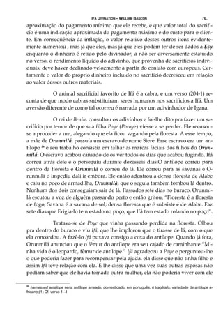 IFÁ DIVINATION – WILLIAM BASCON 70.
aproximação do pagamento mínimo que ele recebe, e que valor total do sacrifi‐
cío é uma indicação aproximada do pagamento máximo e do custo para o clien‐
te. Em conseqüência da inflação, o valor relativo desses outros itens evidente‐
mente aumentou , mas já que eles, mas já que eles podem ter de ser dados a Ẹșụ 
enquanto o dinheiro é retido pelo divinador, a não ser diversamente estatuído 
no verso, o rendimento líquido do adivinho, que provenha de sacrifícios indivi‐
duais, deve haver declinado velozmente a partir do contato com europeus. Cer‐
tamente o valor do próprio dinheiro incluído no sacrifício decresceu em relação 
ao valor desses outros materiais. 
  O animal sacrificial favorito de Ifá é a cabra, e um verso (204‐1) re‐
conta de que modo cabras substituíram seres humanos nos sacrifícios a Ifá. Um 
aversão diferente de como tal ocorreu é narrada por um adivinhador de Igana. 
  O rei de Benin, consultou os adivinhos e foi‐lhe dito pra fazer um sa‐
crifício por temor de que sua filha Poye (Poroye) viesse a se perder. Ele recusou‐
se a proceder a um, alegando que ela ficou vagando pela floresta. A esse tempo, 
a mãe de Orunmilá, possuía um escravo de nome Siere. Esse escravo era um an‐
tílope 24
 e seu trabalho consistia em talhar as marcas faciais dos filhos do Orun‐
milá. O escravo acabou cansado de os ver todos os dias que acabou fugindo. Ifá 
correu atrás dele e o perseguiu durante dezesseis dias.O antílope correu para 
dentro da floresta e Orunmilá o correu de lá. Ele correu para as savanas e O‐
runmilá o impediu dali ir embora. Ele então adentrou a densa floresta de Alabe 
e caiu no poço de armadilha, Orunmilá, que o seguia também tombou lá dentro. 
Nenhum dos dois conseguiam sair de lá. Passados sete dias no buraco, Orunmi‐
lá escutou a voz de alguém passando perto e então gritou, “Floresta é a floresta 
de fogo; Savana é a savana de sol; densa floresta que é subsiste é de Alabe. Faz 
sete dias que Erigia‐lo tem estado no poço, que Ifá tem estado rolando no poço”. 
  Tratava‐se de Poye que vinha passando perdida na floresta. Olhou 
pra dentro do buraco e viu Ifá, que lhe implorou que o tirasse de lá, com o que 
ela concordou. A fazê‐lo Ifá puxava consigo a coxa do antílope. Quando já fora, 
Orunmilá anunciou que o fêmur do antílope era seu cajado de caminhante “Mi‐
nha vida é o leopardo, fêmur de antílope.” Ifá agradeceu a Poye e perguntou‐lhe 
o que poderia fazer para recompensar pela ajuda. ela disse que não tinha filho e 
assim Ifá teve relação com ela. E lhe disse que uma vez suas outras esposas não 
podiam saber que ele havia tomado outra mulher, ela não poderia viver com ele 
24
harnessed antelope seria antílope arreado, domesticado; em português, é tragélafo, variedade de antílope a-
fricano;(1) Cf. verso 1--4
 