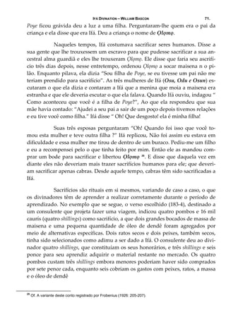 IFÁ DIVINATION – WILLIAM BASCON 71.
Poye ficou grávida deu a luz a uma filha. Perguntaram‐lhe quem era o pai da 
criança e ela disse que era Ifá. Deu a criança o nome de Ọlọmọ. 
  Naqueles  tempos,  Ifá  costumava  sacrificar  seres  humanos.  Disse  a 
sua gente que lhe trouxessem um escravo para que pudesse sacrificar a sua an‐
cestral alma guardiã e eles lhe trouxeram Ọlọmọ. Ele disse que faria seu ascrifí‐
cio três dias depois, nesse entretempo, ordenou Ọlọmọ a socar maisena n o pi‐
lão. Enquanto pilava, ela dizia “Sou filha de Poye, se eu tivesse um pai não me 
teriam prendido para sacrifício”. As três mulheres de Ifá (Osu, Odu e Osun) es‐
cutaram o que ela dizia e contaram a Ifá que a menina que moia a maisena era 
estranha e que ele deveria escutar o que ela falava. Quando Ifá ouviu, indagou “ 
Como aconteceu que você é a filha de Poye?”, Ao que ela respondeu que sua 
mãe havia contado: “Ajudei a seu pai a sair de um poço depois tivemos relações 
e eu tive você como filha.” Ifá disse “ Oh! Que desgosto! ela é minha filha! 
  Suas três esposas perguntaram “Oh! Quando foi isso  que você to‐
mou esta mulher e teve outra filha ?” Ifá replicou, Não foi assim eu estava em 
dificuldade e essa mulher me tirou de dentro de um buraco. Pediu‐me um filho 
e eu a recompensei pelo o que tinha feito por mim. Então ele as mandou com‐
prar um bode para sacrificar e libertou Ọlọmọ 25
. E disse que daquela vez em 
diante eles não deveriam mais trazer sacrifícios humanos para ele; que deveri‐
am sacrificar apenas cabras. Desde aquele tempo, cabras têm sido sacrificadas a 
Ifá. 
  Sacrifícios são rituais em si mesmos, variando de caso a caso, o que 
os divinadores têm de aprender a realizar corretamente durante o período de 
aprendizado. No exemplo que se segue, o verso escolhido (183‐4), destinado a 
um consulente que projeta fazer uma viagem, indicou quatro pombos e 16 mil 
caurís (quatro shillings) como sacrifício, a que dois grandes bocados de massa de 
maisena  e  uma  pequena  quantidade  de  óleo  de  dendê  foram  agregados  por 
meio de alternativas específicas. Dois ratos secos e dois peixes, também secos, 
tinha sido selecionados como adimu a ser dado a Ifá. O consulente deu ao divi‐
nador quatro shillings, que constituíam os seus honorários, e três shillings e seis 
ponce  para  seu  aprendiz  adquirir  o  material  restante  no  mercado.  Os  quatro 
pombos custam três shillings embora menores poderiam haver sido comprados 
por sete pence cada, enquanto seis cobriam os gastos com peixes, ratos, a massa 
e o óleo de dendê  
25
Of. A variante deste conto registrado por Frobenius (1926: 205-207).
 