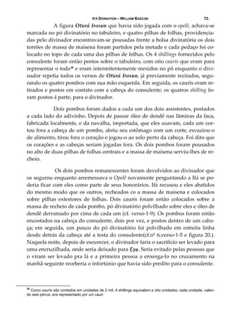 IFÁ DIVINATION – WILLIAM BASCON 72.
  A figura Oturá Irosun que havia sido jogada com o opelê, achava‐se 
marcada no pó divinatório no tabuleiro, e quatro pilhas de folhas, providencia‐
das pelo divinador encontravam‐se pousadas frente a bolsa divinatória os dois 
torrões de massa de maisena foram partidos pela metade e cada pedaço foi co‐
locado no topo de cada uma das pilhas de folhas. Os 4 shillings fornecidos pelo 
consulente foram então postos sobre o tabuleiro, com oito caurís que eram para 
representar o todo26
 e eram intermitentemente mexidos no pó enquanto o divi‐
nador repetia todos os versos de Oturá Irosun, já previamente recitados, segu‐
rando os quatro pombos com sua mão esquerda. Em seguida, os caurís eram re‐
tirados e postos em contato com a cabeça do consulente; os quatros shilling fo‐
ram postos á parte, para o divinador. 
  Dois pombos foram dados a cada um dos dois assistentes, postados 
a cada lado do adivinho. Depois de passar óleo de dendê nas lâminas da faca, 
fabricada localmente, e da navalha, importada, que eles usavam, cada um cor‐
tou fora a cabeça de um pombo, abriu seu estômago com um corte, esvaziou‐o 
de alimento, tirou fora o coração e jogou‐o ao solo perto da cabeça. Foi dito que 
os corações e as cabeças seriam jogadas fora. Os dois pombos foram pousados 
no alto de duas pilhas de folhas centrais e a massa de maisena serviu‐lhes de re‐
cheio. 
   Os dois pombos remanescentes foram devolvidos ao divinador que 
os segurou enquanto arremessava o Opelê novamente perguntando a Ifá se po‐
deria ficar com eles como parte de seus honorários. Ifá recusou e eles abatidos 
do mesmo modo que os outros, recheados co a massa de maisena e colocados 
sobre  pilhas  exteriores  de  folhas.  Dois  caurís  foram  então  colocados  sobre  a 
massa de recheio de cada pombo, pó divinatório polvilhado sobre eles e óleo de 
dendê derramado por cima de cada um (cf. verso‐1‐9). Os pombos foram então 
encostados na cabeça do consulente, dois por vez, e postos dentro de um caba‐
ça;  em  seguida,  um  pouco  do  pó  divinatório  foi  polvilhado  em  estreita  linha 
desde detrás da cabeça até a testa do consulente(cf.nº 6,verso‐1‐5 e figura 20.). 
Naquela noite, depois de escurecer, o divinador faria o sacrifício ser levado para 
uma encruzilhada, onde seria deixado para Ẹșụ. Seria evitado pelas pessoas que 
o viram ser levado pra lá e a primeira pessoa a enxerga‐lo no cruzamento na 
manhã seguinte receberia o infortúnio que havia sido predito para o consulente. 
 
26
Como caurís são contados em unidades de 2 mil, 4 shillings aquivalem a oito unidades; cada unidade, valen-
do seis pence, era representado por um cauri
 