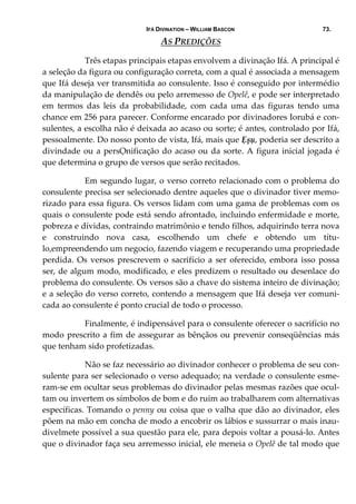 IFÁ DIVINATION – WILLIAM BASCON 73.
AS PREDIÇÕES 
  Três etapas principais etapas envolvem a divinação Ifá. A principal é 
a seleção da figura ou configuração correta, com a qual é associada a mensagem 
que Ifá deseja ver transmitida ao consulente. Isso é conseguido por intermédio 
da manipulação de dendês ou pelo arremesso de Opelê, e pode ser interpretado 
em  termos  das  leis  da  probabilidade,  com  cada  uma  das  figuras  tendo  uma 
chance em 256 para parecer. Conforme encarado por divinadores Iorubá e con‐
sulentes, a escolha não é deixada ao acaso ou sorte; é antes, controlado por Ifá, 
pessoalmente. Do nosso ponto de vista, Ifá, mais que Ẹșụ, poderia ser descrito a 
divindade ou a persỌnificação do acaso ou da sorte. A figura inicial jogada é 
que determina o grupo de versos que serão recitados.  
  Em segundo lugar, o verso correto relacionado com o problema do 
consulente precisa ser selecionado dentre aqueles que o divinador tiver memo‐
rizado para essa figura. Os versos lidam com uma gama de problemas com os 
quais o consulente pode está sendo afrontado, incluindo enfermidade e morte, 
pobreza e dívidas, contraindo matrimônio e tendo filhos, adquirindo terra nova 
e  construindo  nova  casa,  escolhendo  um  chefe  e  obtendo  um  títu‐
lo,empreendendo um negocio, fazendo viagem e recuperando uma propriedade 
perdida. Os versos prescrevem o sacrifício a ser oferecido, embora isso possa 
ser, de algum modo, modificado, e eles predizem o resultado ou desenlace do 
problema do consulente. Os versos são a chave do sistema inteiro de divinação; 
e a seleção do verso correto, contendo a mensagem que Ifá deseja ver comuni‐
cada ao consulente é ponto crucial de todo o processo. 
  Finalmente, é indipensável para o consulente oferecer o sacrifício no 
modo prescrito a fim de assegurar as bênçãos ou prevenir conseqüências más 
que tenham sido profetizadas. 
  Não se faz necessário ao divinador conhecer o problema de seu con‐
sulente para ser selecionado o verso adequado; na verdade o consulente esme‐
ram‐se em ocultar seus problemas do divinador pelas mesmas razões que ocul‐
tam ou invertem os símbolos de bom e do ruim ao trabalharem com alternativas 
específicas. Tomando o penny ou coisa que o valha que dão ao divinador, eles 
põem na mão em concha de modo a encobrir os lábios e sussurrar o mais inau‐
divelmete possível a sua questão para ele, para depois voltar a pousá‐lo. Antes 
que o divinador faça seu arremesso inicial, ele meneia o Opelê de tal modo que 
 