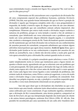 IFÁ DIVINATION – WILLIAM BASCON 74.
suas extremidades tocam a moeda (ver figura 16) e pergunta:”Ifá, você ouviu o 
que foi dito para penny?” 
  Informantes em Ifé concordaram com a experiência do divinador lhe 
dá  uma  compreensão  especial  dos  problemas  humanos,  conforme  Herskovits 
(1938:II, 216) fala, mas quando foram informados de que no Daomé a posição do 
divinador é aquela que franqueza completa entre eles e seus perguntadores é 
requerida, de molde a torná‐lo capaz de chegar aos fatos de um caso determi‐
nado,  numa  amplitude  que  um  conselheiro  comum  acharia  impossível,  eles 
completaram. Disseram que estava tudo errado o divinador sequer conhecia a 
natureza do problema, porque se veria tentado a mentir a fim de satisfazer o 
consulente, quer falsificando um verso relacionado com o problema quer reci‐
tando  um  verso  pertencente  afigura  diferente  daquela  jogada,  e  o  consulente 
não: receberia a mensagem correta de Ifá. Tanto divinadores quanto consulentes 
em Ifé sustentaram que um bom divinador não se baseia em seu conhecimentos 
de assuntos pessoais do consulente, conquanto admitissem que existem alguns 
adivinhos inescrupulosos que agem dessa maneira. Arabá de Igana disse, que o 
divinador pode fundar‐se no seu conhecimento a respeito dos assuntos de seu 
cliente ao aconselhá‐lo, mas o cliente não deveria contar a razão pela qual ele 
veio apara consultá‐lo pois o divinador lhe contará quando recita os versos. 
  Na verdade, é o próprio consulente quem seleciona o verso. O divi‐
nador simplesmente recita os versos que memorizou para a figura inicial, en‐
quanto o cliente escuta, aguardando um que se relacione com seu problema que 
o está preocupando. Ele tanto pode para o divinador tão logo ele tenha sido re‐
citado como espera até o fim dos versos antes de decidir qual é o mais apropri‐
ado. Como cada figura tem versos ligados a uma variedade de problemas, não 
existem nada de misterioso, como Delano e outros já sugeriram, a cerca de modo 
como o divinador chega a uma resposta para o problema do consulente. Este 
descobre sua própria resposta, ou seja, a predição e o sacrifício requerido quan‐
do escolhe o verso mais diretamente relacionado ao seu próprio caso. 
  Isso não quer dizer que os divinadores são charlatões ou que o sis‐
tema inteiro seja uma fraude, conforme tanto observadores europeus como afri‐
canos cultivados por vezes concluíram. O que realmente significa, entretanto é 
que a divinação de Ifá é essencialmente, uma técnica projetiva, comparável ao 
teste de Rorschach, em que sua interpretação depende das motivações do cliente 
e de outros fatores psicológicos, conforme René Ribeiro (1956: 18 –49) diz. Este 
paralelo foi reconhecido por uma sacerdotisa de um culto afro‐ brasileiro deri‐
 