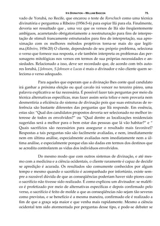 IFÁ DIVINATION – WILLIAM BASCON 75.
vado de Yorubá, no Recife, que encarou o teste de Rorschach como uma técnica 
divinatória e perguntou a Ribeiro (1956:5‐6) para espiar Ifá para ela. Finalmente, 
deveria ser ressaltado que , uma vez que os versos de Ifá são freqüentemente 
ambíguos, acarretando obrigatoriamente a reestruturação para fins de interpre‐
tação de stimuli francamente estruturados para fins de interpretação, sua apro‐
ximação  com  os  melhores  métodos  projetivos  torna‐se  mais  do  que  legiti‐
ma.(Ribeiro, 1956:20) O cliente, dependendo de seu próprio problema, seleciona 
o verso que fornece sua resposta, e ele também interpreta os problemas das per‐
sonagens mitológicas nos versos em termos de sua próprias necessidades e an‐
siedades. Relacionado a isso, deve ser recordado que, de acordo com três auto‐
res Iorubá, J.Johnson, S.Johnson e Lucas é mais o divinador e não cliente quem se‐
leciona o verso adequado. 
  Para aqueles que esperam que a divinação lhes conte qual candidato 
irá ganhar a próxima eleição ou qual cavalo irá vencer no terceiro páreo, uma 
palavra explicativa se faz necessária. É possível fazer tais perguntas por meio da 
técnica alternativas específicas, mas fazer assim seria tolice e nem provaria nem 
desmentiria a eficiência do sistema de divinação pois que suas estruturas de re‐
ferência são bastante diferentes das perguntas que Ifá responde. Em essência, 
estas são: “Qual dos candidatos propostos deveria ser selecionado no melhor in‐
teresse  de  todos  os  envolvidos?”  ou  “Qual  dentre  as localizações  residenciais 
sugeridas será a melhor para o bem estar das pessoas que lá vão habitar?” e “ 
Quais  sacrifícios  são  necessários  para  assegurar  o  resultado  mais  favorável? 
Respostas a tais perguntas não são facilmente avaliadas, e nem, imediatamente 
nem em última análise, especialmente avaliadas nem imediatamente nem a úl‐
tima análise, e especialmente porque elas são dadas em termos dos destinos que 
se acredita controlarem as vidas dos indivíduos envolvidos.  
  Do mesmo modo que com outros sistemas de divinação, e até mes‐
mo com a medicina e a ciência ocidentais, o cliente raramente é capaz de decidir 
se  apredição  é  acurada.  Os  resultados  são  comumente  conhecidos  por  algum 
tempo e mesmo quando o sacrifício é acompanhado por infortúnio, existe sem‐
pre a razoável dúvida de que as conseqüências poderiam haver sido piores caso 
o sacrifício não tivesse sido realizado. É como explicou um divinador: se maléfi‐
co é profetizado por meio de alternativas específicas e depois confirmado pelo 
verso, o sacrifício é feito de molde a que as conseqüências não sejam tão severas 
como previstas, e se benefício é a mesma maneira, confirmado ele é realizado a 
fim de que a graça seja maior e que venha mais rapidamente. Mesmo a ciência 
ocidental tem sido atormentada por perguntas desse tipo, e pode‐se debater se 
 