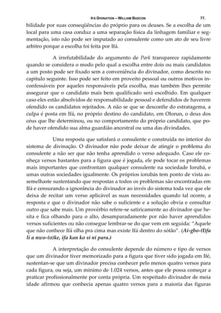 IFÁ DIVINATION – WILLIAM BASCON 77.
bilidade por suas conseqüências do próprio para os deuses. Se a escolha de um 
local para uma casa conduz a uma separação física da linhagem familiar e seg‐
mentação, isto não pode ser imputado ao consulente como um ato de seu livre 
arbitro porque a escolha foi feita por Ifá. 
  A  irrefutabilidade  do  argumento  de  Park  transparece  rapidamente 
quando se considera o modo pelo qual a escolha entre dois ou mais candidatos 
a um posto pode ser fixado sem a conveniência do divinador, como descrito no 
capitulo seguinte. Isso pode ser feito em proveito pessoal ou outros motivos in‐
confessáveis por aqueles responsáveis pela escolha, mas também lhes permite 
assegurar que o candidato mais bem qualificado será escolhido. Em qualquer 
caso eles estão absolvidos de responsabilidade pessoal e defendidos de haverem 
ofendido os candidatos rejeitados. A não se que se desconfie do estratagema, a 
culpa é posta em Ifá, no próprio destino do candidato, em Olorun, o deus dos 
céus que lhe determinou, ou no comportamento do próprio candidato, que po‐
de haver ofendido sua alma guardião ancestral ou uma das divindades. 
  Uma resposta que satisfará o consulente e construída no interior do 
sistema de divinação. O divinador não pode deixar de atingir o problema do 
consulente a não ser que não tenha aprendido o verso adequado. Caso ele co‐
nheça versos bastantes para a figura que é jogada, ele pode tocar os problemas 
mais importantes que confrontam qualquer consulente na sociedade Iorubá, e 
umas outras sociedades igualmente. Os próprios iorubás tem ponto de vista as‐
semelhaste sustentando que respostas a todos os problemas são encontradas em 
Ifá e censurando a ignorância do divinador ao invés do sistema toda vez que ele 
deixa de recitar um verso aplicável as suas necessidades quando tal ocorre, a 
resposta e que o divinador não sabe o suficiente e a solução obvia e consultar 
outro que sabe mais. Um provérbio refere‐se satiricamente ao divinador que he‐
sita e fica olhando para o alto, desamparadamente por não haver aprendidos 
versos suficientes ou não consegue lembrar‐se do que vem em seguida: “Aquele 
que não conhece Ifá olha pra cima mas existe Ifá dentro do sótão”. (Ai‐gbo‐(I)fa 
li a nwo‐(o)ke, ifa kan ko si ni para.) 
  A interpretação do consulente depende do número e tipo de versos 
que um divinador tiver memorizado para a figura que tiver sido jogada em Ifé, 
sustentan‐se que um divinador precisa conhecer pelo menos quatro versos para 
cada figura, ou seja, um mínimo de 1.024 versos, antes que ele possa começar a 
praticar profissionalmente por conta própria. Um respeitado divinador de meia 
idade  afirmou  que  conhecia  apenas  quatro  versos  para  a  maioria  das  figuras 
 
