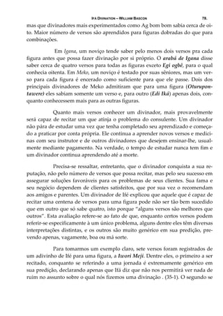 IFÁ DIVINATION – WILLIAM BASCON 78.
mas que divinadores mais experimentados como Ag bom bom sabia cerca de oi‐
to. Maior número de versos são aprendidos para figuras dobradas do que para 
combinações. 
   Em Igana, um noviço tende saber pelo menos dois versos pra cada 
figura antes que possa fazer divinação por si próprio. O arabá de Igana disse 
saber cerca de quatro versos para todas as figuras exceto Egi ogbê, para o qual 
conhecia oitenta. Em Meko, um noviço é testado por suas sêniores, mas um ver‐
so  para  cada  figura  é  encerado  como  suficiente  para  que  ele  passe.  Dois  dos 
principais  divinadores  de  Meko  admitiram  que  para  uma  figura  (Oturupon‐ 
tawere) eles sabiam somente um verso e, para outro (Edi Iká) apenas dois, con‐
quanto conhecessem mais para as outras figuras. 
  Quanto  mais  versos  conhecer  um  divinador,  mais  provavelmente 
será capaz de recitar um que atinja o problema do consulente. Um divinador 
não pára de estudar uma vez que tenha completado seu aprendizado e começa‐
do a praticar por conta própria. Ele continua a aprender novos versos e medici‐
nas com seu instrutor e de outros divinadores que desejem ensinar‐lhe, usual‐
mente mediante pagamento. Na verdade, o tempo de estudar nunca tem fim e 
um divinador continua aprendendo até a morte. 
  Precisa‐se ressaltar, entretanto, que o divinador conquista a sua re‐
putação, não pelo número de versos que possa recitar, mas pelo seu sucesso em 
assegurar soluções favoráveis para os problemas de seus clientes. Sua fama e 
seu negócio dependem de clientes satisfeitos, que por sua vez o recomendam 
aos amigos e parentes. Um divinador de Ifé explicou que aquele que é capaz de 
recitar uma centena de versos para uma figura pode não ser tão bem sucedido 
que em outro que só sabe quatro, isto porque “alguns versos são melhores que 
outros”. Esta avaliação refere‐se ao fato de que, enquanto certos versos podem 
referir‐se especificamente à um único problema, alguns dentre eles têm diversas 
interpretações distintas, e os outros são muito genérico em sua predição, pre‐
vendo apenas, vagamente, boa ou má sorte. 
  Para tomarmos um exemplo claro, sete versos foram registrados de 
um adivinho de Ifé para uma figura, a Iwori Meji. Dentre eles, o primeiro a ser 
recitado,  conquanto  se  referindo  a  uma  jornada  é  extremamente  genérico  em 
sua predição, declarando apenas que Ifá diz que não nos permitirá ver nada de 
ruim no assunto sobre o qual nós fizemos uma divinação . (35‐1). O segundo se 
 