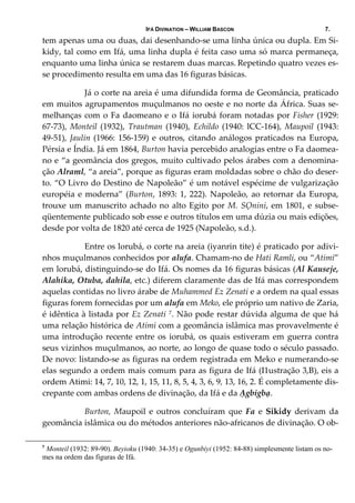 IFÁ DIVINATION – WILLIAM BASCON 7.
tem apenas uma ou duas, dai desenhando‐se uma linha única ou dupla. Em Si‐
kidy, tal como em Ifá, uma linha dupla é feita caso uma só marca permaneça, 
enquanto uma linha única se restarem duas marcas. Repetindo quatro vezes es‐
se procedimento resulta em uma das 16 figuras básicas. 
Já o corte na areia é uma difundida forma de Geomância, praticado 
em muitos agrupamentos muçulmanos no oeste e no norte da África. Suas se‐
melhanças com o Fa daomeano e o Ifá iorubá foram notadas por Fisher (1929: 
67‐73),  Monteil  (1932),  Trautman  (1940),  Echildo  (1940:  lCC‐164),  Maupoil  (1943: 
49‐51), Jaulin (1966: 156‐159) e outros, citando análogos praticados na Europa, 
Pérsia e Índia. Já em 1864, Burton havia percebido analogias entre o Fa daomea‐
no e “a geomância dos gregos, muito cultivado pelos árabes com a denomina‐
ção Alraml, “a areia”, porque as figuras eram moldadas sobre o chão do deser‐
to. “O Livro do Destino de Napoleão” é um notável espécime de vulgarização 
européia e moderna” (Burton, 1893: 1, 222). Napoleão, ao retornar da Europa, 
trouxe um manuscrito achado no alto Egito por M. SỌnini, em 1801, e subse‐
qüentemente publicado sob esse e outros títulos em uma dúzia ou mais edições, 
desde por volta de 1820 até cerca de 1925 (Napoleão, s.d.). 
  Entre os lorubá, o corte na areia (iyanrin tite) é praticado por adivi‐
nhos muçulmanos conhecidos por alufa. Chamam‐no de Hati Ramli, ou “Atimi” 
em lorubá, distinguindo‐se do Ifá. Os nomes da 16 figuras básicas (Al Kauseje, 
Alahika, Otuba, dahila, etc.) diferem claramente das de Ifá mas correspondem 
aquelas contidas no livro árabe de Muhammed Ez Zenati e a ordem na qual essas 
figuras forem fornecidas por um alufa em Meko, ele próprio um nativo de Zaria, 
é idêntica à listada por Ez Zenati 7. Não pode restar dúvida alguma de que há 
uma relação histórica de Atimi com a geomância islâmica mas provavelmente é 
uma introdução recente entre os iorubá, os quais estiveram em guerra contra 
seus vizinhos muçulmanos, ao norte, ao longo de quase todo o século passado. 
De novo: listando‐se as figuras na ordem registrada em Meko e numerando‐se 
elas segundo a ordem mais comum para as figura de Ifá (I1ustração 3,B), eis a 
ordem Atimi: 14, 7, 10, 12, 1, 15, 11, 8, 5, 4, 3, 6, 9, 13, 16, 2. É completamente dis‐
crepante com ambas ordens de divinação, da Ifá e da Ạgbigbạ. 
  Burton,  Maupoil  e  outros  concluíram  que  Fa  e  Sikidy  derivam  da 
geomância islâmica ou do métodos anteriores não‐africanos de divinação. O ob‐
7
Monteil (1932: 89-90). Beyioku (1940: 34-35) e Ogunbiyi (1952: 84-88) simplesmente listam os no-
mes na ordem das figuras de Ifá.
 