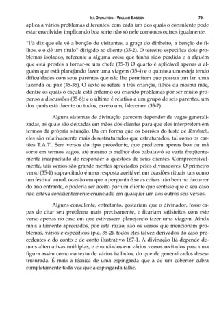 IFÁ DIVINATION – WILLIAM BASCON 79.
aplica a vários problemas diferentes, com cada um dos quais o consulente pode 
estar envolvido, implicando boa sorte não só nele como nos outros igualmente. 
“Ifá diz que ele vê a benção de visitantes, a graça do dinheiro, a benção de fi‐
lhos, e o dê um título” dirigido ao cliente (35‐2). O terceiro especifica dois pro‐
blemas isolados, referente a alguma coisa que tenha sido perdida e a alguém 
que está prestes a tornar‐se um chefe (35‐3) O quarto é aplicável apenas a al‐
guém que está planejando fazer uma viagem (35‐4) e o quinto a um esteja tendo 
dificuldades com seus parentes que não lhe permitem que possua um lar, uma 
fazenda ou paz (35‐35). O sexto se refere a três crianças, filhos da mesma mãe, 
dentre os quais o caçula está enfermo ou criando problemas por ser muito pro‐
penso a discussões (35‐6); e o último é relativo a um grupo de seis parentes, um 
dos quais está doente ou todos, exceto um, faleceram (35‐7). 
  Alguns sistemas de divinação parecem depender de vagas generali‐
zadas, as quais são deixadas em mãos dos clientes para que eles interpretem em 
termos da própria situação. Da em forma que os borrões do teste de Rorshach, 
eles são relativamente mais desestruturados que estruturados, tal como os car‐
tões  T.A.T..  Sem  versos  do  tipo  precedente,  que  predizem  apenas  boa  ou  má 
sorte em termos vagos, até mesmo o melhor dos babalawô se varia freqüente‐
mente incapacitado de responder a questões de seus clientes. Compreensivel‐
mente, tais versos são grande mentes apreciados pelos divinadores. O primeiro 
verso (35‐1) supra‐citado é uma resposta aceitável em ocasiões rituais tais como 
um festival anual, ocasião em que a pergunta é se as coisas irão bem no decorrer 
do ano entrante, e poderia ser aceito por um cliente que sentisse que o seu caso 
não estava conscientemente enunciado em qualquer um dos outros seis versos. 
  Alguns consulente, entretanto, gostariam que o divinador, fosse ca‐
pas  de  citar  seu  problema  mais  precisamente,  e  ficariam  satisfeitos  com  este 
verso apenas no caso em que estivessem planejando fazer uma viagem. Ainda 
mais altamente apreciados, por esta razão, são os versos que mencionam pro‐
blemas, vários e específicos (p.e. 35‐2), todos eles talvez derivados do caso pre‐
cedentes e do conto e de conto ilustrativo 167‐1. A divinação Ifá depende de‐
mais alternativas múltiplas, e enunciados em vários versos recitados para uma 
figura assim como no texto de vários isolados, do que de generalizados deses‐
truturada.  É  mais  a  técnica  de  uma  espingarda  que  a  de  um  cobertor  cubra 
completamente toda vez que a espingarda falhe. 
 