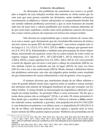 IFÁ DIVINATION – WILLIAM BASCON 80.
  As afirmações dos problemas do consulente nos versos e as predi‐
ções a respeito de suas soluções revelam não somente as várias razões que fa‐
zem  com  que  uma  pessoa  consulta  um  divinador,  senão  também  esclarecem 
enormemente os objetivos e valores sub‐jacentes ao comportamento Iorubá. Em 
um sentido refletem problemas universais a que os seres humanos do mundo 
todo tem de fazer face e valores partilhados por muitos sistemas diferentes de 
fé, por outro lado, espelham o modo como esses problemas comuns são encara‐
dos e esses valores comuns são expressos em termos das crenças iorubás. 
  Não deveria ser surpreendente que o maior número de versos refe‐
re‐se com a morte, quer diretamente que ela vinculados.São números de trinta e 
seis tais versos, ou quase 20% do total registrado27
 ; mas outros ocupam com vi‐
da longa (1‐1, 1‐2, 1‐5,2‐3, 17‐3, 183‐1, 225‐3) e abiku e crianças que querem mor‐
rer (1‐4, 19‐3, 33‐1). Enfermidades e também uma preocupação da maior impor‐
tância, mencionado em quatorze versos (2) ou outros tratam de como evitar ou 
superar  magias  negativas  (19‐1,  167‐1,243‐4,246‐1,  247‐2)  feiticeiras,  (3‐3,  34‐
1,224‐2, 239‐2), e maus espíritos (3‐2, 6‐2, 239‐1, 244‐2, 247‐2). Um verso prendiz 
a morte de alguém que invocou o mal para a cabeça do consulente (248‐4); ou‐
tros  alertam  contra  ser  confinado  em  um  só  lugar  (183‐2),  ter  uma  voz  fraca 
(181‐3) e dar a luz a um surdo‐mudo (225‐4). Morte, doença e deficiência físicas 
são problemas universais, mas eles são julgados pelos iorubás como resultado 
do que chamaríamos de causas sobrenaturais e não de germes, vírus ou genes. 
  O número diversos que manifestam desejo de ter filhos refletem o 
valor de grande difusão muito mais vigoroso entre os iorubás e outras socieda‐
des africanas com sistema de linhagens familiares do que por exemplo, nos Es‐
tados Unidos. A crença Iorubá na reencarnação da importância adicional a per‐
tuação da estirpe familiar. Ao prometer filhos o verso acrescenta “Ifá diz que o 
nome dessa pessoa não se extinguirá” (52‐4), e ao todo, 28 versos prometem fi‐
lhos desde que o sacrifício seja realizado (3) . Outros se referem a abiku confor‐
me indicado acima, mantendo a gravidez, sem prejudica‐lá (6‐4,19‐2 183‐2,225‐
4, com feiticeiras no primeiro e no último caso), e a importância (9‐1,20‐2,34‐1) A 
fim  de  ter  filhos,  um  homem  precisa  de  uma  esposa,  e  quanto  mais  as  tiver, 
maior número de filhos poderá esperar possuir. Mulheres são prometidas em 24 
27
(1) -1-4, 3-3, 7-2, 7-5, 17-2, 18-4, 18-7, 18-9, 18-10, 19-1, 19-3, 33-1, 33-6, 34-2, 35-6, 35-7, 54-7, 86-1, 101-
1, 111-1, 123-1, 153-1, 167-1, 170-2, 175-2, 181-1, 181-3, 225-2, 239-1, 239-2, 241-2, 241-3, 243-3, 245-4,
248-1, 256-3.O sublinhado indica que o problema se acha mais adequado do que propriamente citado especifi-
camente..
(2)-6-6, 9-2, 18-2, 30-2, 33-6, 153-1, 154-1, 170-1, 175-1, 183-1, 241-1, 243-4, 247-2, 256-4.
(3)-1-3, 1-9, 4-2, 4-3, 5-3, 6-5, 7-2, 9-1, 18-1, 18-6, 18-11.
 