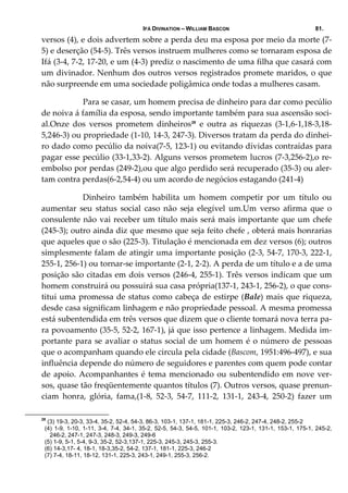 IFÁ DIVINATION – WILLIAM BASCON 81.
versos (4), e dois advertem sobre a perda deu ma esposa por meio da morte (7‐
5) e deserção (54‐5). Três versos instruem mulheres como se tornaram esposa de 
Ifá (3‐4, 7‐2, 17‐20, e um (4‐3) prediz o nascimento de uma filha que casará com 
um divinador. Nenhum dos outros versos registrados promete maridos, o que 
não surpreende em uma sociedade poligâmica onde todas a mulheres casam. 
  Para se casar, um homem precisa de dinheiro para dar como pecúlio 
de noiva á família da esposa, sendo importante também para sua ascensão soci‐
al.Onze  dos  versos  prometem  dinheiros28
  e  outra  as  riquezas  (3‐1,6‐1,18‐3,18‐
5,246‐3) ou propriedade (1‐10, 14‐3, 247‐3). Diversos tratam da perda do dinhei‐
ro dado como pecúlio da noiva(7‐5, 123‐1) ou evitando dívidas contraídas para 
pagar esse pecúlio (33‐1,33‐2). Alguns versos prometem lucros (7‐3,256‐2),o re‐
embolso por perdas (249‐2),ou que algo perdido será recuperado (35‐3) ou aler‐
tam contra perdas(6‐2,54‐4) ou um acordo de negócios estagando (241‐4) 
  Dinheiro  também  habilita  um  homem  competir  por  um  título  ou 
aumentar  seu  status  social  caso  não  seja  elegível  um.Um  verso  afirma  que  o 
consulente não vai receber um título mais será mais importante que um chefe 
(245‐3); outro ainda diz que mesmo que seja feito chefe , obterá mais honrarias 
que aqueles que o são (225‐3). Titulação é mencionada em dez versos (6); outros 
simplesmente falam de atingir uma importante posição (2‐3, 54‐7, 170‐3, 222‐1, 
255‐1, 256‐1) ou tornar‐se importante (2‐1, 2‐2). A perda de um título e a de uma 
posição são citadas em dois versos (246‐4, 255‐1). Três versos indicam que um 
homem construirá ou possuirá sua casa própria(137‐1, 243‐1, 256‐2), o que cons‐
titui uma promessa de status como cabeça de estirpe (Bale) mais que riqueza, 
desde casa significam linhagem e não propriedade pessoal. A mesma promessa 
está subentendida em três versos que dizem que o cliente tomará nova terra pa‐
ra povoamento (35‐5, 52‐2, 167‐1), já que isso pertence a linhagem. Medida im‐
portante para se avaliar o status social de um homem é o número de pessoas 
que o acompanham quando ele circula pela cidade (Bascom, 1951:496‐497), e sua 
influência depende do número de seguidores e parentes com quem pode contar 
de apoio. Acompanhantes é tema mencionado ou subentendido em nove ver‐
sos, quase tão freqüentemente quantos títulos (7). Outros versos, quase prenun‐
ciam  honra,  glória,  fama,(1‐8,  52‐3,  54‐7,  111‐2,  131‐1,  243‐4,  250‐2)  fazer  um 
28
(3) 19-3, 20-3, 33-4, 35-2, 52-4, 54-3, 86-3, 103-1, 137-1, 181-1, 225-3, 246-2, 247-4, 248-2, 255-2
(4) 1-9, 1-10, 1-11, 3-4, 7-4, 34-1, 35-2, 52-5, 54-3, 54-5, 101-1, 103-2, 123-1, 131-1, 153-1, 175-1, 245-2,
246-2, 247-1, 247-3, 248-3, 249-3, 249-6
(5) 1-9, 5-1, 5-4, 9-3, 35-2, 52-3,137-1, 225-3, 245-3, 245-3, 255-3.
(6) 14-3,17- 4, 18-1, 18-3,35-2, 54-2, 137-1, 181-1, 225-3, 246-2
(7) 7-4, 18-11, 18-12, 131-1, 225-3, 243-1, 249-1, 255-3, 256-2.
 