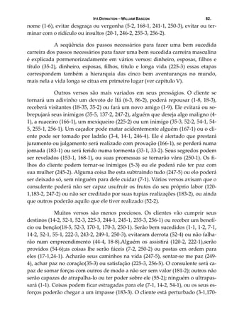 IFÁ DIVINATION – WILLIAM BASCON 82.
nome (1‐6), evitar desgraça ou vergonha (5‐2, 168‐1, 241‐1, 250‐3), evitar ou ter‐
minar com o ridículo ou insultos (20‐1, 246‐2, 255‐3, 256‐2). 
  A  seqüência  dos  passos  necessários  para  fazer  uma  bem  sucedida 
carreira dos passos necessários para fazer uma bem sucedida carreira masculina 
é explicada pormenorizadamente em vários versos: dinheiro, esposas, filhos e 
título  (35‐2),  dinheiro,  esposas,  filhos,  título  e  longa  vida  (225‐3)  essas  etapas 
correspondem  também  a  hierarquia  das  cinco  bem  aventuranças  no  mundo, 
mais nela a vida longa se citua em primeiro lugar (ver capítulo V). 
  Outros  versos  são  mais  variados  em  seus  presságios.  O  cliente  se 
tornará um adivinho um devoto de Ifá (6‐3, 86‐2), poderá repousar (1‐8, 18‐3), 
receberá visitantes (18‐35, 35‐2) ou fará um novo amigo (1‐9). Ele evitará ou so‐
brepujará seus inimigos (35‐5, 137‐2, 247‐2), alguém que deseja algo maligno (4‐
1), a ruaceiro (166‐1), um mexiqueiro (225‐2) ou um inimigo (35‐3, 52‐2, 54‐1, 54‐
5, 255‐1, 256‐1). Um caçador pode matar acidentemente alguém (167‐1) ou o cli‐
ente pode ser tomado por ladrão (3‐4, 14‐1, 246‐4). Ele é alertado que prestará 
juramento ou julgamento será realizado com provação (166‐1), se perderá numa 
jornada (183‐1) ou será ferido numa tormenta (33‐1, 33‐2). Seus segredos podem 
ser revelados (153‐1, 168‐1), ou suas promessas se tornarão vãns (250‐1). Os fi‐
lhos do cliente podem tornar‐se inimigos (5‐3) ou ele poderá não ter paz com 
sua mulher (245‐2). Alguma coisa lhe esta subtraindo tudo (247‐5) ou elo poderá 
ser deixado só, sem ninguém para dele cuidar (7‐1). Vários versos avisam que o 
consulente poderá não ser capaz usufruir os frutos do seu próprio labor (120‐
1,183‐2, 247‐2) ou não ser creditado por suas tupias realizações (183‐2), ou ainda 
que outros poderão aquilo que ele tiver realizado (52‐2). 
  Muitos  versos  são  menos  preciosos.  Os  clientes  vão  cumprir  seus 
destinos (14‐2, 52‐1, 52‐3, 225‐3, 244‐1, 245‐1, 255‐3, 256‐1) ou receber um benefí‐
cio ou benção(18‐5, 52‐3, 170‐1, 170‐3, 250‐1). Serão bem sucedidos (1‐1, 1‐2, 7‐1, 
14‐2, 52‐1, 55‐1, 222‐3, 243‐2, 249‐1, 250‐3), evitaram derrota (52‐4) ou não falha‐
rão num empreendimento  (44‐4, 18‐8).Alguém os assistirá (120‐2, 222‐1),serão 
providos (54‐6);as coisas lhe serão fáceis (7‐2, 250‐2) ou postas em ordem para 
eles (17‐1,24‐1). Acharão seus caminhos na vida (247‐5), sentar‐se me paz (249‐
4), achar paz no coração(35‐3) ou satisfação (225‐3, 256‐5). O consulente será ca‐
paz de somar forças com outros de modo a não ser sem valor (181‐2); outros não 
serão capazes de atrapalha‐lo ou ter poder sobre ele (55‐2); ninguém o ultrapas‐
sará (1‐1). Coisas podem ficar estragadas para ele (7‐1, 14‐2, 54‐1), ou os seus es‐
forços poderão chegar a um impasse (183‐3). O cliente está perturbado (3‐1,170‐
 