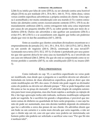 IFÁ DIVINATION – WILLIAM BASCON 83.
2,246‐3) ou infeliz por falta de sorte (255‐2), ou ser alertado contra uma horrível 
aflição (33‐6) ou por maldade (35‐1, 35‐4, 86‐1, 166‐11, 75‐1). Além disso, vários 
versos contêm específicas advertências a própria conduta do cliente. Uma espo‐
sa é aconselhada a ter muita consideração com seu marido (1‐7) e outros consu‐
lentes são alertados contra serem excessivamente contente (170‐1, 170‐3) ou de‐
masiadamente ambiosos (244‐1), contra estragarem toda uma coisa importante 
por causa de um pequeno detalhe (35‐7), ou sobre perder tudo por meio do a‐
dultério (254‐4). Outros são advertidos a não quebrar um juramento (256‐3) a 
evitar (9‐1, 48‐1,154‐1) e a se acautelarem com alguém que tenha um poderoso 
aliado que virá vir dar‐lhe assistência (167‐1, 245‐4). 
  Entre as ocasiões que clientes consultam divinadores encontram‐se o 
empreendimento de jornada (3‐2, 14‐1, 35‐1, 35‐4, 52‐3, 120‐3,175‐2, 247‐2, 256‐5) 
ou  um  acordo  de  negócios  (241‐4,  256‐2),  construção  de  casa  nova(137‐
1),tomando nova terra (33‐5, 52‐2, 157‐1). O cliente é pertubardo por seus paren‐
tes que não querem deixa‐lo ter uma casa ou fazenda(35‐5), ou é envolvido em 
um caso em tribunal (246‐3, 249‐6). Ou que ele está se comportando como se es‐
tivesse perdido o caminho (247‐5), ou sido amaldiçoado (225‐1) ou insano (243‐
1). 
ÉTICA PROFISSIONAL
  Como indicado no cap. VI, o sacrifício especificado no verso pode 
ser modificado, mas desde que a pregunta se o sacrifício deveria ser alterado é 
formulada em termos de duas alternativas específicas, pode‐se dizer  que não 
existe modificações em 50% dos casos. O cliente não pode sugerir ao divinador 
como ele poderia ou deveria ser alterado porque “ Não se pode barganhar com 
Ifá como se faz na praça do mercado”. O adivinho dispõe de completa autono‐
mia para fazer essas propostas, mas elas ficam sujeitas a aceitação ou rejeição de 
Ifá; e tão logo aprovação tenha sido indicada, nenhuma modificação subquente 
pode ser sugerida. Se o sacrifício for grande e dispendioso, é provável que me‐
nores somas de dinheiro ou quantidade de bens serão propostas, e caso seja ba‐
rato ele pode ser aumentado, mas esta decisão também depende da estimativa 
que faz o adivinho a cerca das posses de seu cliente. Os adivinhos dizem que 
um bode ou um carneiro é a conta mais elevada que seria sugerida, a não ser 
que o cliente seja um rei, caso em que uma vaca poderia ser mencionada; um 
homem pobre não poderia ser solicitado a sacrificar uma vaca “Por que Ifá não 
é nenhum tolo!”. 
 