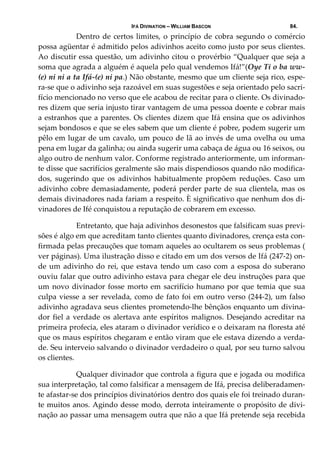 IFÁ DIVINATION – WILLIAM BASCON 84.
  Dentro de certos limites, o princípio de cobra segundo o comércio 
possa agüentar é admitido pelos adivinhos aceito como justo por seus clientes. 
Ao discutir essa questão, um adivinho citou o provérbio “Qualquer que seja a 
soma que agrada a alguém é aquela pelo qual vendemos Ifá!”(Oye Ti o ba ww‐
(e) ni ni a ta Ifá‐(e) ni pa.) Não obstante, mesmo que um cliente seja rico, espe‐
ra‐se que o adivinho seja razoável em suas sugestões e seja orientado pelo sacri‐
fício mencionado no verso que ele acabou de recitar para o cliente. Os divinado‐
res dizem que seria injusto tirar vantagem de uma pessoa doente e cobrar mais 
a estranhos que a parentes. Os clientes dizem que Ifá ensina que os adivinhos 
sejam bondosos e que se eles sabem que um cliente é pobre, podem sugerir um 
pêlo em lugar de um cavalo, um pouco de lã ao invés de uma ovelha ou uma 
pena em lugar da galinha; ou ainda sugerir uma cabaça de água ou 16 seixos, ou 
algo outro de nenhum valor. Conforme registrado anteriormente, um informan‐
te disse que sacrifícios geralmente são mais dispendiosos quando não modifica‐
dos,  sugerindo  que  os  adivinhos  habitualmente  propõem  reduções.  Caso  um 
adivinho cobre demasiadamente, poderá perder parte de sua clientela, mas os 
demais divinadores nada fariam a respeito. È significativo que nenhum dos di‐
vinadores de Ifé conquistou a reputação de cobrarem em excesso. 
  Entretanto, que haja adivinhos desonestos que falsificam suas previ‐
sões é algo em que acreditam tanto clientes quanto divinadores, crença esta con‐
firmada pelas precauções que tomam aqueles ao ocultarem os seus problemas ( 
ver páginas). Uma ilustração disso e citado em um dos versos de Ifá (247‐2) on‐
de um adivinho do rei, que estava tendo um caso com a esposa do suberano 
ouviu falar que outro adivinho estava para chegar ele deu instruções para que 
um novo divinador fosse morto em sacrifício humano por que temia que sua 
culpa viesse a ser revelada, como de fato foi em outro verso (244‐2), um falso 
adivinho agradava seus clientes prometendo‐lhe bênçãos enquanto um divina‐
dor fiel a verdade os alertava ante espíritos malignos. Desejando acreditar na 
primeira profecia, eles ataram o divinador verídico e o deixaram na floresta até 
que os maus espíritos chegaram e então viram que ele estava dizendo a verda‐
de. Seu interveio salvando o divinador verdadeiro o qual, por seu turno salvou 
os clientes. 
  Qualquer divinador que controla a figura que e jogada ou modifica 
sua interpretação, tal como falsificar a mensagem de Ifá, precisa deliberadamen‐
te afastar‐se dos princípios divinatórios dentro dos quais ele foi treinado duran‐
te muitos anos. Agindo desse modo, derrota inteiramente o propósito de divi‐
nação ao passar uma mensagem outra que não a que Ifá pretende seja recebida 
 