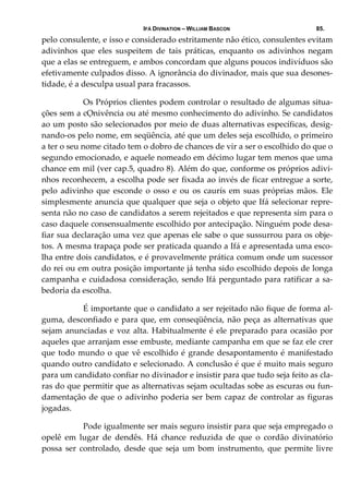 IFÁ DIVINATION – WILLIAM BASCON 85.
pelo consulente, e isso e considerado estritamente não ético, consulentes evitam 
adivinhos  que  eles  suspeitem  de  tais  práticas,  enquanto  os  adivinhos  negam 
que a elas se entreguem, e ambos concordam que alguns poucos indivíduos são 
efetivamente culpados disso. A ignorância do divinador, mais que sua desones‐
tidade, é a desculpa usual para fracassos. 
  Os Próprios clientes podem controlar o resultado de algumas situa‐
ções sem a cỌnivência ou até mesmo conhecimento do adivinho. Se candidatos 
ao um posto são selecionados por meio de duas alternativas específicas, desig‐
nando‐os pelo nome, em seqüência, até que um deles seja escolhido, o primeiro 
a ter o seu nome citado tem o dobro de chances de vir a ser o escolhido do que o 
segundo emocionado, e aquele nomeado em décimo lugar tem menos que uma 
chance em mil (ver cap.5, quadro 8). Além do que, conforme os próprios adivi‐
nhos reconhecem, a escolha pode ser fixada ao invés de ficar entregue a sorte, 
pelo adivinho que esconde  o osso e  ou os caurís em suas próprias mãos. Ele 
simplesmente anuncia que qualquer que seja o objeto que Ifá selecionar repre‐
senta não no caso de candidatos a serem rejeitados e que representa sim para o 
caso daquele consensualmente escolhido por antecipação. Ninguém pode desa‐
fiar sua declaração uma vez que apenas ele sabe o que sussurrou para os obje‐
tos. A mesma trapaça pode ser praticada quando a Ifá e apresentada uma esco‐
lha entre dois candidatos, e é provavelmente prática comum onde um sucessor 
do rei ou em outra posição importante já tenha sido escolhido depois de longa 
campanha e cuidadosa consideração, sendo Ifá perguntado para ratificar a sa‐
bedoria da escolha. 
  É importante que o candidato a ser rejeitado não fique de forma al‐
guma, desconfiado e para que, em conseqüência, não peça as alternativas que 
sejam anunciadas e voz alta. Habitualmente é ele preparado para ocasião por 
aqueles que arranjam esse embuste, mediante campanha em que se faz ele crer 
que todo mundo o que vê escolhido é grande desapontamento é manifestado 
quando outro candidato e selecionado. A conclusão é que é muito mais seguro 
para um candidato confiar no divinador e insistir para que tudo seja feito as cla‐
ras do que permitir que as alternativas sejam ocultadas sobe as escuras ou fun‐
damentação de que o adivinho poderia ser bem capaz de controlar as figuras 
jogadas. 
  Pode igualmente ser mais seguro insistir para que seja empregado o 
opelê  em  lugar  de  dendês.  Há  chance  reduzida  de  que  o  cordão  divinatório 
possa  ser  controlado,  desde  que  seja  um  bom  instrumento,  que  permite  livre 
 