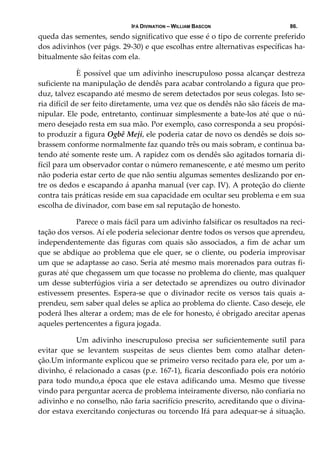IFÁ DIVINATION – WILLIAM BASCON 86.
queda das sementes, sendo significativo que esse é o tipo de corrente preferido 
dos adivinhos (ver págs. 29‐30) e que escolhas entre alternativas específicas ha‐
bitualmente são feitas com ela. 
  È possível que um adivinho inescrupuloso possa alcançar destreza 
suficiente na manipulação de dendês para acabar controlando a figura que pro‐
duz, talvez escapando até mesmo de serem detectados por seus colegas. Isto se‐
ria difícil de ser feito diretamente, uma vez que os dendês não são fáceis de ma‐
nipular. Ele pode, entretanto, continuar simplesmente a bate‐los até que o nú‐
mero desejado resta em sua mão. Por exemplo, caso corresponda a seu propósi‐
to produzir a figura Ogbê Meji, ele poderia catar de novo os dendês se dois so‐
brassem conforme normalmente faz quando três ou mais sobram, e continua ba‐
tendo até somente reste um. A rapidez com os dendês são agitados tornaria di‐
fícil para um observador contar o número remanescente, e até mesmo um perito 
não poderia estar certo de que não sentiu algumas sementes deslizando por en‐
tre os dedos e escapando á apanha manual (ver cap. IV). A proteção do cliente 
contra tais práticas reside em sua capacidade em ocultar seu problema e em sua 
escolha de divinador, com base em sal reputação de honesto. 
  Parece o mais fácil para um adivinho falsificar os resultados na reci‐
tação dos versos. Aí ele poderia selecionar dentre todos os versos que aprendeu, 
independentemente das figuras com quais são associados, a fim de achar um 
que se abdique ao problema que ele quer, se o cliente, ou poderia improvisar 
um que se adaptasse ao caso. Seria até mesmo mais morenados para outras fi‐
guras até que chegassem um que tocasse no problema do cliente, mas qualquer 
um desse subterfúgios viria a ser detectado se aprendizes ou outro divinador 
estivessem  presentes.  Espera‐se  que  o  divinador  recite  os  versos  tais  quais  a‐
prendeu, sem saber qual deles se aplica ao problema do cliente. Caso deseje, ele 
poderá lhes alterar a ordem; mas de ele for honesto, é obrigado arecitar apenas 
aqueles pertencentes a figura jogada. 
  Um  adivinho  inescrupuloso  precisa  ser  suficientemente  sutil  para 
evitar  que  se  levantem  suspeitas  de  seus  clientes  bem  como  atalhar  deten‐
ção.Um informante explicou que se primeiro verso recitado para ele, por um a‐
divinho, é relacionado a casas (p.e. 167‐1), ficaria desconfiado pois era notório 
para todo mundo,a época que ele estava adificando uma. Mesmo que tivesse 
vindo para perguntar acerca de problema inteiramente diverso, não confiaria no 
adivinho e no conselho, não faria sacrifício prescrito, acreditando que o divina‐
dor estava exercitando conjecturas ou torcendo Ifá para adequar‐se á situação. 
 