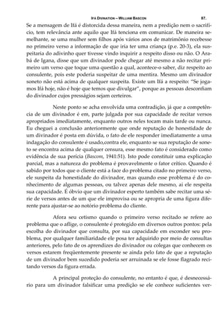 IFÁ DIVINATION – WILLIAM BASCON 87.
Se a mensagem de Ifá é distorcida dessa maneira, nem a predição nem o sacrifí‐
cio, tem relevância ante aquilo que Ifá tenciona em comunicar. De maneira se‐
melhante, se uma mulher sem filhos após vários anos de matrimônio recebesse 
no primeiro verso a informação de que iria ter uma criança (p.e. 20‐3), ela sus‐
peitaria do adivinho quer tivesse vindo inquirir a respeito disso ou não. O Ara‐
bá de Igana, disse que um divinador pode chegar até mesmo a não recitar pri‐
meiro um verso que toque uma questão a qual, acontece‐o saber, diz respeito ao 
consulente, pois este poderia suspeitar de uma mentira. Mesmo um divinador 
soneto não está acima de qualquer suspeita. Existe um Ifá a respeito: “Se joga‐
mos Ifá hoje, não é hoje que temos que divulgar”, porque as pessoas desconfiam 
do divinador cujos presságios sejam certeiros. 
  Neste ponto se acha envolvida uma contradição, já que a competên‐
cia de um divinador é em, parte julgada por sua capacidade de recitar versos 
apropriados imediatamente, enquanto outros neles tocam mais tarde ou nunca. 
Eu cheguei a conclusão anteriormente que onde reputação de honestidade de 
um divinador é posta em dúvida, o fato de ele responder imediatamente a uma 
indagação do consulente é usado,contra ele, enquanto se sua reputação de sone‐
to se encontra acima de qualquer censura, esse mesmo fato é considerado como 
evidência de sua perícia (Bascom, 1941:51). Isto pode constituir uma explicação 
parcial, mas a natureza do problema é provavelmente o fator crítico. Quando é 
sabido por todos que o cliente está a face do problema citado no primeiro verso, 
ele suspeita da honestidade do divinador, mas quando esse problema é do co‐
nhecimento de algumas pessoas, ou talvez apenas dele mesmo, ai ele respeita 
sua capacidade. É óbvio que um divinador esperto também sabe recitar uma sé‐
rie de versos antes de um que ele improvisa ou se apropria de uma figura dife‐
rente para ajustar‐se ao notório problema do cliente. 
  Afora  seu  cetismo  quando  o  primeiro  verso  recitado  se  refere  ao 
problema que o aflige, o consulente é protegido em diversos outros pontos: pela 
escolha do divinador que consulta, por sua capacidade em esconder seu pro‐
blema, por qualquer familiaridade ele posa ter adquirido por meio de consultas 
anteriores, pelo fato de os aprendizes do divinador ou colegas que conhecem os 
versos estarem freqüentemente presente se ainda pelo fato de que a reputação 
de um divinador bem sucedido poderia ser arruinada se ele fosse flagrado reci‐
tando versos da figura errada. 
  A principal proteção do consulente, no entanto é que, é desnecessá‐
rio  para  um  divinador  falsificar  uma  predição  se  ele  conhece  suficientes  ver‐
 