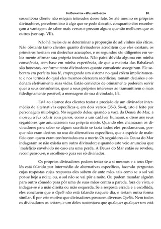 IFÁ DIVINATION – WILLIAM BASCON 88.
sos,embora cliente não estejam interados desse fato. Se até mesmo os próprios 
divinadores, percebem isso á algo que se pode discutir, conquanto eles reconhe‐
çam a vantagem de saber mais versos e prezam alguns que são melhores que os 
outros (ver cap. VII). 
  Não há meios de se determinar a proporção de adivinhos não éticos. 
Não obstante tanto clientes quanto divinadores acreditem que eles existam, os 
primeiros hesitam em desfechar acusações, e os segundos são diligentes em ve‐
loz mente afirmar sua própria inocência. Não paira dúvida alguma em minha 
consciência, com base em minha experiência, de que a maioria dos Babalawô 
são honestos, conforme tanto divinadores quanto consulente asseguram. Ele so‐
beram em perfeita boa fé, empregando um sistema no qual crêem implicitamen‐
te e nos termos do qual eles mesmos oferecem sacrifícios, tomam decisões e or‐
denam efetivamente suas vidas. Estão convictos de otimamente poderem servir 
quer a seus consulentes, quer a seus próprios interesses ao transmitirem o mais 
fidedignamente possível, a mensagem de sua divindade, Ifá. 
  Está ao alcance dos clientes testar a precisão de um divinador inter‐
médio de alternativas específicas e, em dois versos (35‐3, 54‐4), isto é feito por 
personagem mitológica. No segundo deles, quando a vaca da Deusa do Mar, a 
morreu a fez cobrir com panos, como a um cadáver humano, e disse aos seus 
seguidores que anunciassem sua própria morte. Quando eles chamaram os di‐
vinadores para saber se algum sacrifício se fazia todos eles proclamaram, por‐
que não eram destros no uso de alternativas específicas, que a espécie de male‐
fício com quem eram confrontados era a morte. Os seguidores da Deusa do Mar 
indagaram se não existia um outro divinador; e quando este veio anunciou que 
´malefício envolvido no caso era uma perda. A Deusa do Mar então se revelou, 
recompensou‐o, e escolheu‐o para ser só divinador. 
  Os próprios divinadores podem testar‐se a si mesmos e a seus Ope‐
lês está falando por intermédio de alternativas específicas, fazendo perguntas 
cujas respostas cujas respostas eles sabem de ante mão‐ tais como se o sol vai 
por‐se hoje a noite, ou, o sol não se vai pôr a noite. Ou podem mandar alguém 
para outro cômodo para pôr uma de suas mãos contra a parede, fora de vista, e 
indagar‐se é a mão direita ou mão esquerda. Se a resposta errada é a escolhida, 
eles concluem que o Opelê não está falando naquele dia, e testam outra forma 
similar. É por este motivo que divinadores possuem diversos Opelês. Nem todos 
os divinadores os testam, e um deles sustentava que qualquer qualquer um está 
 