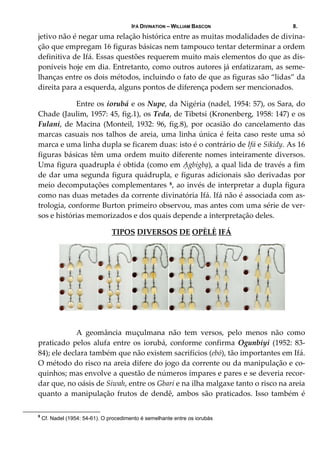 IFÁ DIVINATION – WILLIAM BASCON 8.
jetivo não é negar uma relação histórica entre as muitas modalidades de divina‐
ção que empregam 16 figuras básicas nem tampouco tentar determinar a ordem 
definitiva de Ifá. Essas questões requerem muito mais elementos do que as dis‐
poníveis hoje em dia. Entretanto, como outros autores já enfatizaram, as seme‐
lhanças entre os dois métodos, incluindo o fato de que as figuras são “lidas” da 
direita para a esquerda, alguns pontos de diferença podem ser mencionados. 
  Entre os iorubá e os Nupe, da Nigéria (nadel, 1954: 57), os Sara, do 
Chade (Jaulim, 1957: 45, fig.1), os Teda, de Tibetsi (Kronenberg, 1958: 147) e os 
Fulani, de Macina (Monteil, 1932: 96, fig.8), por ocasião do  cancelamento das 
marcas casuais nos talhos de areia, uma linha única é feita caso reste uma só 
marca e uma linha dupla se ficarem duas: isto é o contrário de Ifá e Sikidy. As 16 
figuras básicas têm uma ordem muito diferente nomes inteiramente diversos. 
Uma figura quadrupla é obtida (como em Ạgbigbạ), a qual lida de través a fim 
de dar uma segunda figura quádrupla, e figuras adicionais são derivadas por 
meio decomputações complementares 8, ao invés de interpretar a dupla figura 
como nas duas metades da corrente divinatória Ifá. Ifá não é associada com as‐
trologia, conforme Burton primeiro observou, mas antes com uma série de ver‐
sos e histórias memorizados e dos quais depende a interpretação deles. 
TIPOS DIVERSOS DE OPÈLÈ IFÁ 
 
     
  A  geomância  muçulmana  não  tem  versos,  pelo  menos  não  como 
praticado  pelos  alufa  entre  os  iorubá,  conforme  confirma  Ogunbiyi  (1952:  83‐
84); ele declara também que não existem sacrifícios (ebó), tão importantes em Ifá. 
O método do risco na areia difere do jogo da corrente ou da manipulação e co‐
quinhos; mas envolve a questão de números ímpares e pares e se deveria recor‐
dar que, no oásis de Siwah, entre os Gbari e na ilha malgaxe tanto o risco na areia 
quanto a manipulação frutos de dendê, ambos são praticados. Isso também é 
8
Cf. Nadel (1954: 54-61). O procedimento é semelhante entre os iorubás
 