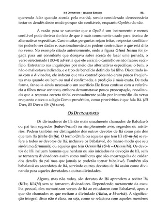 IFÁ DIVINATION – WILLIAM BASCON 89.
querendo  falar  quando  acorda  pela  manhã,  sendo  considerado  desnecessário 
testar os dendês desse modo porque são confiáveis, enquanto Opelês não são. 
  A  razão  para  se  sustentar  que  o  Opelê  é  um  instrumento  e  menos 
confiável pode derivar do fato de que é mais comumente usado para técnica de 
alternativas específicas. Caso muitas perguntas sejam feitas, respostas conflitan‐
tes poderão ser dadas e, ocasionalmente,elas podem contradizer o que está dito 
no verso. No exemplo citado anteriormente, onde a figura Oturá Irosun foi jo‐
gada  para  um  consulente  que  desejava  saber  acerca  de  fazer  uma  jornada,  o 
verso selecionado (183‐4) advertia que ele erraria o caminho se não fizesse sacri‐
fício. Entretanto nas inquirições por meio das alternativas específicas, o bem, o 
não o mal estava indicado, e o tipo de benefício definido foi filho. Discutindo is‐
so com o divinador, ele indicou que tais contradições não eram pouco freqüen‐
tes mas quando ou bem ou mal é confirmado, a predição é mais exata. De toda 
forma, far‐se‐ia ainda necessário um sacrificío.Ele ficou confuso com a referên‐
cia a filhos nesse contexto, embora demonstrasse pouca preocupação, ressaltan‐
do que a resposta correta tinha eventualmente saído por intermédio do verso 
enquanto citava o adágio Como provérbios, como provérbios é que fala Ifá. (Bi 
Owe, Bi Owe n (i)‐ Ifá soro). 
OS DIVINADORES 
  Os divinadores de Ifá são mais usualmente chamados de Babalawô 
ou pai tem segredos (baba‐li‐awô) ou simplesmente awo, segredos ou misté‐
rios. Podem também ser distinguidos dos outros devotos de Ifá como pais dos 
que tem Ifá (Baba Ọnifa). O termo Ọnifa ou aqueles que tem Ifá (O‐ni‐fa) se re‐
fere a todos os devotos de Ifá, inclusive os Babalawô, do manso modo que seu 
sinônimo,Orunmilá, ou aqueles que tem Orunmilá (O‐li—Orunmilá). Os devo‐
tos de Ifá incluem homens que herdam ou são iniciados na devoção de Ifá, sem 
se tornarem divinadores assim como mulheres que são encarregadas de cuidar 
dos dendês do pai mas que jamais se poderão tornar babalawô. Também são 
babalawô os sacerdotes de Ifá, servindo outros devotos de Ifá assim como divi‐
nando para aqueles devotados a outras divindades. 
  Alguns,  mas  não  todos,  são  devotos  de  Ifá  aprendem  a  recitar  Ifá 
(Kika, Ki‐Ifá) sem se tornarem divinadores. Dependendo meramente da esco‐
lha pessoal, eles memorizam versos de Ifá ao estudarem com Babalawô, apos o 
que são chamados os que recitam a divindade (Akisa, a‐ki‐orisà). A significa‐
ção integral disso não é clara, ou seja, como se relaciona com aqueles membros 
 