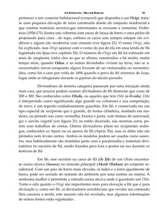 IFÁ DIVINATION – WILLIAM BASCON 91.
pertencer a um conjunto habitacional (compoud) que disponha e um Origi, trata‐
se uma pequena elevação de terra construída diante do conjunto residencial e 
que contém materiais secretos,que informantes se recusam a comentar. Frobe‐
nius (1926:171) ilustra um; cobertos com cacos de louça de barro e uma pedra de 
projetando para cima , do topo, embora os cacos sem sempre estejam em evi‐
dência e alguns são recobertos com cimento (ver figura 21). O nome Origi, não 
foi explicado, mas Origi aparece com o nome do pai de ela em uma lenda de Ifá 
registrada em Ijeșa (ver capítulo XI). O número de Origi em Ifé foi estimado em 
mais de cinqüenta, todos eles ao que se afirma, construídos a há muito, muito 
tempo atrás, quando Odua, e as outras divindades viviam na terra, não se a‐
crescentados novos conquanto alguns tiveram de ser restaurados ou reconstru‐
ídos, como foi o caso por volta de 1894 quando o povo de Ifé retornou de Isoya, 
lugar onde se refugiaram durante as guerras do século passado. 
  Divinadores da terceira categoria passaram por uma iniciação ainda 
mais cara, que poucos podem custear; divinadores de Ifé disseram que custa de 
200 a 300. São conhecidos como Olodu, ou aqueles que tem Odú (o‐li‐odu). Odú 
é interpretado como significando algo grande ou volumoso e sua composição, 
de novo, é um segredo cuidadosamente guardião. Em Ifé, é conservado em um 
tipo especial de recipiente que é grande, de forma cilíndrica, moldado em ma‐
deira, ou pintado nas cores vermelha, branca e preta, com tintura de camwood, 
giz e carvão vegetal (ver figura 21) ou então decorado, nas mesmas cores, po‐
rém com trabalhos de contas. Outros divinadores põem ter recipientes análo‐
gos, conhecidos co Apere ou os aperes de Ifá (Apere Ifá), mas os deles não são 
pintados nem levam contas. Ambos os modelos podem ser usados como assen‐
tos, mas habitualmente são mantidos junto com a parafernália e materiais divi‐
natórios no sacrário de Ifá, sendo trazidos para fora e postos na rua durante os 
festivais de Ifá. 
  Em Ifé, esse sacrário ou casca de Ifá (ile Ifá) de um Olodu encontra‐
se numa alcova (Sasara) no cômodo principal (Akodi Olakan) do conjunto re‐
sidencial. Com um piso de barro mais elevado, os lados e o forro igualmente de 
barro, pode ser cerrado do restante do ambiente por uma cortina ou esteira. A 
nenhuma mulher é permitida a entrada numa alcova onde é guardado um Odú. 
Tanto o odú quanto o Origi são importantes mais para devoção a Ifá que é para 
divinação e, como em Ifé, os divinadores acreditavam que revelar seu conteúdo 
lhes causaria a morte, este assunto não foi revelado, mas algumas informações 
de outras fontes estão registradas . 
 