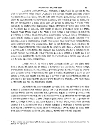 IFÁ DIVINATION – WILLIAM BASCON 92.
  J.Johnson (Dennett,196:253) menciona o Igba Odú, ou cabaça de odú, 
que ele descreve como segue: O Igbadu é um cabaça coberta, contendo quatro 
vasinhos de casca de côco, cortada cada uma em dois pelo, meio, e que contém , 
além de algo desconhecido para não iniciados, um com um pouco de barro, ou‐
tro um carvãozinho, e ainda outro com um pouco de camwood29
 o todo repre‐
sentando ou pretendendo representar alguns atributos divinos e que, junto com 
os vasinhos que os contém, simbolizam os quatros principais odús‐ Eji Ogbe, 
Oyeku, Meji, Obará Meji, e Edi Meji, e essa cabaça é depositada em um bem 
preparada e especial caixa de madeira denominada Apere. A caixa é considerada 
como muito sagrada e como uma insígnia da dinvidades, sendo também reve‐
renciada . Não é aberta nunca exceto em ocasiões muito especiais e importantes, 
como quando uma séria divergência. Tem de ser dirimida, e não sem mãos la‐
vadas o freqüentemente com oferenda de sangue a ela é feita .. O cômodo onde 
é depositada é considerado tão sagrado que nenhuma mulher e tampouco ne‐
nhum homem não iniciado têm permissão para nele entrar, e a porta que á ele 
dá acesso é geralmente embelezada com coloridos de giz e carvão vegetal, dan‐
do‐lhe uma aparência sarapintada. 
  Epega (1931:16) se refere a Igba Odu (cabaça de Odu) ou, como tam‐
bém é chamada, Igba Iwa (a cabaça o Recipiente da Existência) Nessa cabaça, 
miraculosas magias são armazenadas por um grande babalawô que dá instru‐
ções de como deve ser reverenciadas, com a estrita advertência, é claro, de que 
jamais deveria ser aberta a menos que o devoto esteja extraordinariamente an‐
gustiado e, por conseguinte, ansioso para deixar este mundo. Igba Iwa é feita 
de tal sorte que não seja facilmente aberta. 
  Adivinhos de Meko disseram que seus odu são diferentes dos dese‐
nhados e descritos por Maupoil (1943: 168‐170). Disseram que consiste de uma 
cabaça  branca  coberta  contendo  uma  grosseira  figura  de  barro,  parecida  com 
aquelas que representem Ẹșụ e é mantida sobre uma plataforma de barro (Itage) 
e em um quarto especial (Iyara Odú) no qual apenas devotos  de Ifá podem en‐
trar. A cabaça é aberta a cada ano durante o festival anula, ocasião em que um 
animal é a ela sacrificado, mas é muito perigosa e mulheres e homens jovens 
não podem adentrar o sacrário onde é conservada. Divinadores de Ilessa tam‐
bém conservam seus odús em uma cabaça, dentro um cômodo especial. 
29
Deve ter sido isto, ao invés da tigElạ divinatória, aque as obeservações cerca desses materiais se refere Fro-
benius. Ver capítulo III
 