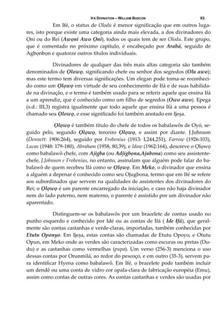 IFÁ DIVINATION – WILLIAM BASCON 93.
  Em Ifé, o status de Olodu é menor significação que em outros luga‐
res, isto porque existe uma categoria ainda mais elevada, a dos divinadores do 
Ọni ou do Rei (Awọni Awo Ọni), todos os quais tem de ser Olodu. Este grupo, 
que  é  comentado  no  próximo  capítulo,  é  encabeçado  por  Arabá,  seguido  de 
Agbọnbọn e quatorze outros títulos individuais. 
  Divinadores de qualquer das três mais altas categoria são também 
denominados de Ọlowọ, significando chefe ou senhor dos segredos (Olu awo); 
mas este termo tem diversas significações. Um elegan pode torna‐se reconheci‐
do como um Ọlọwọ em virtude de seu conhecimento de Ifá e de suas habilida‐
de na divinação, e o termo é também usado para se referir aquele que ensina Ifá 
a um aprendiz, que é conhecido como um filho de segredos (Owo awo). Epega 
(s.d.: III,3) registra igualmente que todo aquele que ensina Ifá a uma pessoa é 
chamado seu Ọlowọ, e esse significado foi também anotado em Ijeșa. 
   Ọlọwọ é também título do chefe de todos os babalawôs de Oyó, se‐
guido  pelo,  segundo  Ọlọwọ,  terceiro  Ọlọwọ,  e  assim  por  diante.  J.Johnson 
(Dennett:  1906:264),  seguido  por  Frobenius  (1913:  I,244,251),  Farrow  (1926:103), 
Lucas (1948: 179‐180), Abraham (1958, 80,39), e Idow (1962:164), descreve o Ọlọwọ 
como babalawô chefe, com Ajigba (ou Adjigbona,Ajubona) como seu assistente‐
chefe, J.Johnson e Frobenius, no entanto, assinalam que alguém pode falar do ba‐
balawô de quem recebeu Ifá como se Ọlọwọ. Em Meko, o divinador que ensina 
a alguém a depenar é conhecido como seu Ojugbona, termo que em Ifé se refere 
aos subordinados que servem na qualidades de assistentes dos divinadores do 
Rei; o Ọlọwọ é um parente encarregado da iniciação, e caso não haja divinador 
nem do lado paterno, nem materno, o parente é assistido por um divinador não 
aparentado. 
  Distinguem‐se os babalawôs por um bracelete de contas usado no 
punho esquerdo e conhecido por Idé ou as contas de Ifá ( Ide Ifá), que geral‐
mente são contas castanhas e verde‐claras, importadas, também conhecidas por 
Etutu Oponyo. Em Ijeșa, estas contas são chamadas de Etutu Opoyo, e Otutu 
Opun, em Meko onde as verdes são caracterizadas como escuras ou pretas (Du‐
du)  e as castanhas  como  vermelhas (pupa).  Um  verso (256‐3)  menciona  o  uso 
dessas contas por Orunmilá, ao redor do pescoço, e em outro (35‐3), servem pa‐
ra identificar Hyena como babalawô. Em Ifé, o bracelete pode também incluir 
um dendê ou uma conta de vidro cor opala‐clara de fabricação européia (Emu), 
assim como contas de outras cores. As contas castanhas e verdes são usadas por 
 