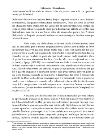 IFÁ DIVINATION – WILLIAM BASCON 94.
outros como medicina, embora não ao redor do punho, mas a de cor opala so‐
mente por Babalawô. 
O chicote rabo‐de‐vaca (Irukere, Iruke, Iru) ou espanta moscas é outra insignia 
do Babalawô, conquanto espantadores semelhantes , feitos de rabos de cavalo, 
são utilizados pelos chefes. Um dos versos (54‐4) explica porque eles sempre são 
levados pelos babalawô quando saem para divinar. Um artesão de contas para 
divinadores, mas em Ifé e em Meko estes são reservados para o Rei. A sineta 
divinatória ou baqueta que os divinadores as vezes carregam, também serve pa‐
ra identifica‐los. 
  Além disso, sos divinadores usam um cajado de ferro (orere, osun, 
osu) ao qual estão presas muitas pequenas sinetas cônicas com badalos de ferro, 
que retinem toda vez que esse longo bastão toca o solo (ver figura 21). Em oca‐
siões solenes, é usado como cajado de caminhador e em outras oportunidades é 
cravados em pé, no chão,no pátio da casa do divinador, onde sacrifícios são a 
ele periodicamente oferecidos. Em Ijeșa, é conhecido como o cajado de orere (o‐
pa orere) e Epega (1931:17) cita‐o como Osun, em Meko o osun é um estandarte 
de ferro menor cujo o nome foi interpretado como significando não dormir (o 
sun). Todo divinador tem um cravado no piso de seu sacrário de Ifá e se diz que 
ele o guarda enquanto o divinador dorme. Não pode jamais cair sob pena de 
seu dono morrer, e quando dé sua morte, é derrubado. Em meko É considerado 
símbolo do Deus da Medicina (Osanyin), que é representado como o proprietá‐
rio de ervas e folhas e é venerado pelos babalawô pois eles tão freqüentemente 
usam folha nos preparos da medicina para seus consulentes. Seu corresponden‐
te daomeano (asen) é também considerado como representando Osanyin (Mau‐
poil,1943 175:218). 
  A maioria dos divinadores em Ifé foram treinados por um sistema 
de aprendizado análogo ao de artes e ofícios. 30
 Um pai muitas vezes prefere ter 
seu filho aprendendo Ifá (Ko Ifá) com outro divinador, para que não seja trata‐
do com leniência excessiva mas lhe será ministrada disciplinada suficientemen‐
te para aprender; e se o pai está morto, não existe alternativas senão faze‐lô a‐
prendiz. Nenhum gasto especial se faz necessário, mas um aprendiz tem a obri‐
gação de servir (sin) seu mestre cumprindo quaisquer tarefas que lhe sejam des‐
tinadas, inclusive levando recados, adquirindo materiais no mercado para um 
30
Um divinador em Meko sustentava que crianças só entavam no aprendizado quando uma mulhe, importuna-
da por Abiku(sucessivas mores de seus filhos ) é instruída num verso de Ifá a dar seu filho como aprendiz aum
divinador, de modo que ele possa ser protegido pelo fato de estar nas proximidades de Ifá. O aprendizaddo é
comum em Ifé.
 