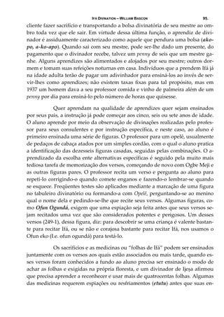 IFÁ DIVINATION – WILLIAM BASCON 95.
cliente fazer sacrifício e transportando a bolsa divinatória de seu mestre ao om‐
bro toda vez que ele sair. Em virtude dessa última função, o aprendiz de divi‐
nador é assiduamente caracterizado como aquele que pendura uma bolsa (ako‐
po, a‐ko‐apo). Quando sai com seu mestre, pode ser‐lhe dado um presente, do 
pagamento que o divinador recebe, talvez um penny de seis que um mestre ga‐
nhe. Alguns aprendizes são alimentados e alojados por seu mestre; outros dor‐
mem e tomam suas refeições noturnas em casa. Indivíduos que a prendem Ifá já 
na idade adulta terão de pagar um adivinhador para ensiná‐los ao invés de ser‐
vir‐lhes  como  aprendizes;  não  existem  taxas  fixas  para  tal  propósito,  mas  em 
1937 um homem dava a seu professor comida e vinho de palmeira além de um 
penny por dia para ensiná‐lo pelo número de horas que quisesse. 
  Quer aprendam na qualidade de aprendizes quer sejam ensinados 
por seus pais, a instrução já pode começar aos cinco, seis ou sete anos de idade. 
O aluno aprende por meio da observação de divinações realizadas pelo profes‐
sor  para  seus  consulentes  e  por  instrução  específica,  e  neste  caso,  ao  aluno  é 
primeiro ensinada uma série de figuras. O professor para um opelê, usualmente 
de pedaços de cabaça atados por um simples cordão, com o qual o aluno pratica 
a identificação das dezesseis figuras casadas, seguidas pelas combinações. O a‐
prendizado da escolha ente alternativas específicas é seguido pela muito mais 
tediosa tarefa de memorização dos versos, começando de novo com Ogbe Meji e 
as outras figuras pares. O professor recita um verso e pergunta ao aluno para 
repeti‐lo corrigindo‐o quando comete enganos e fazendo‐o lembrar‐se quando 
se esquece. Freqüentes testes são aplicados mediante a marcação de uma figura 
no tabuleiro divinatório ou formando‐a com Opelê, perguntando‐se ao menino 
qual o nome dela e pedindo‐se‐lhe que recite seus versos. Algumas figuras, co‐
mo Ofun Ogundá, exigem que uma espiação seja feita antes que seus versos se‐
jam recitados uma vez que são considerados potentes e perigosos. Um desses 
versos (249‐1), dessa figura, diz: para descobrir se uma criança é valente bastan‐
te para recitar Ifá, ou se não e corajosa bastante para recitar Ifá, nos usamos o 
Ofun eko (I.e. ofun ogundá) para testá‐lo. 
  Os sacrifícios e as medicinas ou “folhas de Ifá” podem ser ensinados 
juntamente com os versos aos quais estão associados ou mais tarde, quando es‐
ses versos foram conhecidos a fundo ao aluno precisa ser ensinado o modo de 
achar as folhas e exigidas na própria floresta, e um divinador de Ijeșa afirmou 
que precisa aprender a reconhecer e usar mais de quatrocentas folhas. Algumas 
das medicinas requerem espiações ou resfriamentos (etutu) antes que suas en‐
 