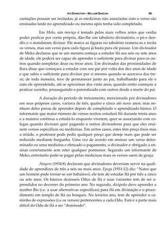 IFÁ DIVINATION – WILLIAM BASCON 96.
cantações possam ser recitadas, já as medicinas não associadas com o verso são 
ensinadas tarde no aprendizado ou mesmo após tenha sido completado. 
  Em Meko, um noviço é testado pelos mais velhos antes que venha 
poder praticar por conta própria, dão‐lhe um tabuleiro divinatório, o pó e den‐
dês e o mandaram divinar. Ele marca as figuras no tabuleiro nomeia‐as e recita 
os versos, mas um verso para cada figura já basta para ele passar. Um divinador 
de Meko declarou que se um menino começa a estudar Ifá aos seis ou sete anos 
de idade, ele poderá ser capaz de aprender o suficiente para divinar para os ou‐
tros quando completar doze ou treze anos. Um divinador das proximidades de 
Ilara disse que começara a estudar com seu pai por volta dos dez anos de idade 
e que sabia o suficiente para divinar por si mesmo quando se acercava dos tre‐
ze; de toda maneira, teve de permanecer junto ao pai, trabalhando para ele e 
com ele aprendendo, até se aproximar dos vinte anos, quando então começou a 
praticar sozinho, prosseguindo o parendizado com outros desde a morte do pai. 
  A duração do período de treinamento, mencionada por divinadores 
em seus próprios casos, variava de três, quatro e cinco até nove anos; mas ne‐
nhum deles parou de aprender depois de completado o aprendizado básico. O 
informante que maior número de versos recitou estudará Ifá durante trinta anos 
e a maioria continua a estudá‐lo enquanto viverem, quer se associando com co‐
legas quando divinam quer pagando a outros divinadores para que eles ensi‐
nem versos específicos ou medicinas. Em certos casos, estes têm preço fixos mas 
a miúde, o professor pode pedir qualquer preço que deseje mais que pode ser 
reduzido mediante barganha. Uma vez de acordo em ensinar um verso deter‐
minado ou uma medicina e efetuado o pagamento, o divinador e obrigado a en‐
sinar corretamente sem reter qualquer pormenor. Segundo um informante de 
Meko, entretanto pode‐se pagar pelas medicinas mais os versos saem de graça. 
  Atayero (1934:8) declaram que divinadores deveriam servir na quali‐
dade de aprendizes de três a seis ou mais anos. Epega (1931:12) diz: “Nates que 
um homem pode tornar‐se um babalawô, ele tem de estudar Ifá por três a cinco 
ou sete anos. Os básicos dezesseis Odus de Ifá e suas variantes tem de ser a‐
prendidos no decorrer do primeiro ano. No segundo, dicípulo deve aprender a 
receber Ibo (i.e. a usar alternativas específicas) para Ifá em divinação e o proce‐
dimento em templo de Ifá ou bosques. No terceiro ano, tem de aprender o ca‐
minho de expressões (i.e os versos) pertencentes a cada Odu. Está é a parte mais 
difícil do Odu de Ifá a ser “dominado”. 
 