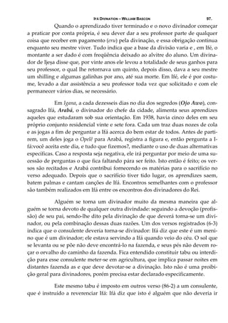 IFÁ DIVINATION – WILLIAM BASCON 97.
  Quando o aprendizado tiver terminado e o novo divinador começar 
a praticar por conta própria, é seu dever dar a seu professor parte de qualquer 
coisa que receber em pagamento (eru) pela divinação, e essa obrigação continua 
enquanto seu mestre viver. Tudo indica que a base da divisão varia e , em Ifé, o 
montante a ser dado é com freqüência deixado ao alvitre do aluno. Um divina‐
dor de Ijeșa disse que, por vinte anos ele levou a totalidade de seus ganhos para 
seu professor, o qual lhe retornava um quinto, depois disso, dava a seu mestre 
um shilling e algumas galinhas por ano, até sua morte. Em Ifé, ele é por costu‐
me, levado a dar assistência a seu professor toda vez que solicitado e com ele 
permanecer vários dias, se necessário. 
  Em Igana, a cada dezesseis dias no dia dos segredos (Ojo Awo), con‐
sagrado Ifá, Arabá, o divinador do chefe da cidade, alimenta seus aprendizes 
aqueles que estudaram sob sua orientação. Em 1938, havia cinco deles em seu 
próprio conjunto residencial vinte e sete fora. Cada um traz duas nozes de cola 
e as jogas a fim de perguntar a Ifá acerca do bem estar de todos. Antes de parti‐
rem, um deles joga o Opelê para Arabá, registra a figura e, então pergunta a I‐
fá:você aceita este dia, e tudo que fizemos?, mediante o uso de duas alternativas 
específicas. Caso a resposta seja negativa, ele irá perguntar por meio de uma su‐
cessão de perguntas o que fica faltando pára ser feito. Isto então é feito; os ver‐
sos são recitados e Arabá contribui fornecendo os matérias para o sacrifício no 
verso adequado. Depois que o sacrifício tiver tido lugar, os aprendizes saem, 
batem palmas e cantam canções de Ifá. Encontros semelhantes com o professor 
são também realizados em Ifá entre os encontros dos divinadores do Rei. 
  Alguém  se  torna  um  divinador  muito  da  mesma  maneira  que  al‐
guém se torna devoto de qualquer outra divindade: seguindo a devoção (profis‐
são) de seu pai, sendo‐lhe dito pela divinação de que deverá torna‐se um divi‐
nador, ou pela combinação dessas duas razões. Um dos versos registrados (6‐3) 
indica que o consulente deveria torna‐se divinador: Ifá diz que este é um meni‐
no que é um divinador; ele estava servindo a Ifá quando veio do céu. O sol que 
se levanta ou se põe não deve encontrá‐lo na fazenda, e seus pés não devem ro‐
çar o orvalho do caminho da fazenda. Fica entendido constituir tabu ou interdi‐
ção para esse consulente meter‐se em agricultura, que implica passar noites em 
distantes fazenda as e que deve devotar‐se a divinação. Isto não é uma proibi‐
ção geral para divinadores, porém precisa estar declarado especificamente. 
  Este mesmo tabu é imposto em outros verso (86‐2) a um consulente, 
que é instruído a reverenciar Ifá: Ifá diz que isto é alguém que não deveria ir 
 