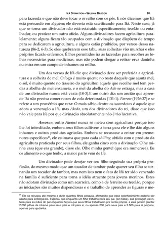 IFÁ DIVINATION – WILLIAM BASCON 98.
para fazenda e que não deve tocar o orvalho com os pés. E nós dizemos que Ifá 
está pensando em alguém; ele deveria está sacrificando para Ifá. Neste caso, já 
que se torna um divinador não está estatuído especificamente, tecelão ou enta‐
lhador, ou praticar um outro ofício. Alguns divinadores fazem agricultura para‐
lelamente; alguns ficam tão ocupados com a divinação que dispõem de tempo 
para se dedicarem a agricultura, e alguns estão proibidos, por versos dessa na‐
tureza (86‐2, 6‐3). Se eles quebrarem esse tabu, suas colheitas vão murchar e eles 
próprios ficarão enfermos. É lhes permitidos ira as fazendas para recolher as fo‐
lhas necessárias para medicinas, mas não podem chegar a retirar erva daninha 
ou entra em um campo de inhames ou milho. 
  Um dos versos de Ifá diz que divinação deve ser preferida a agricul‐
tura e a colheita de mel. O fogo é muito quente no rosto daquele que ajunta mel, 
o sol, é muito quente no traseiro do agricultor, aquele que recolhe mel tem per‐
das a abelha do mel enxameia, e o mel da abelha do Ado se estraga, mas a casa 
de um divinador nunca está vazia (18‐3).E um outro diz: um ancião que apren‐
de Ifá não precisa comer nozes de cola deterioradas (131‐1). Farrow (1926:37) e se 
refere a um provérbio que reza: O mais sábio dentre os sacerdotes é aquele que 
adota a veneração a Ifá, mas Akoda, um dos divinadores do rei, disse que isso 
não vale para Ifé por que divinação absolutamente não é tão lucrativa. 
  Amosun, outro Awọni nunca se meteu com agricultura porque isso 
lhe foi interditado, embora seus filhos cultivem a terra para ele e lhe dão alguns 
inhames e outros produtos agricolas. Embora se recusasse a entrar em preme‐
nores específicos31
, ele estimava que para cada shilling obtido com o produto da 
agricultura praticada por seus filhos, ele ganha cinco com a divinação. Olhe mi‐
nha casa (que era grande), disse ele. Olhe minha gente! (que era numerosa). Eu 
os alimento e o que tenho, a maior parte vem de Ifé. 
  Um divinador pode desejar ver seu filho seguindo sua própria pro‐
fissão, do mesmo modo que um tocador de tambor pode querer seu filho se tor‐
nando um tocador de tambor, mas nem isto nem o fato de Ifá ter sido venerado 
na  família  é  suficiente  para  torna  a  idéia  atraente  para  jovens  meninos.  Estes 
não adotam divinação como um acarreira, como a de ferreiro ou tecelão, porque 
as iniciações são muitos dispendiosas e o trabalho de aprender as figuras e me‐
31
Ele se recusou até mesmo a dizer quantos filhos possuía, afirmando que esse coonhecimento poderia ser
usado para enfeitiça-los, Explicou que enquanto um fliho trabalha para seu pai. (sin baba), sua produção vai in-
teira para as mãos do pai enquanto depois que seus filhos trabalhaem por conta própria, a eles podem plantar
2.000 pilhas de inhame para seus pais e mil para si, ou apenas 200 para seus pais e 2.000 para si próprios,
apenas para ajuda-los.
 
