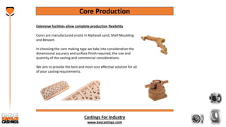 Castings For Industry
www.bascastings.com
Core Production
Extensive facilities allow complete production flexibility
Cores are manufactured onsite in Alphaset sand, Shell Moulding
and Betaset.
In choosing the core making type we take into consideration the
dimensional accuracy and surface finish required, the size and
quantity of the casting and commercial considerations.
We aim to provide the best and most cost effective solution for all
of your casting requirements.
 