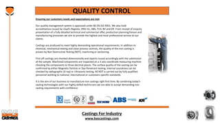 Castings For Industry
www.bascastings.com
QUALITY CONTROL
Ensuring our customers needs and expectations are met
Our quality management system is approved under BS EN ISO 9001. We also hold
accreditations issued by Lloyd’s Register, DNV-GL, ABS, TUV, BV and KR. From receipt of enquiry
presentation of a fully detailed technical and commercial offer, production planning/liaison and
manufacturing processes we aim to provide the highest and most professional service to our
clients.
Castings are produced to meet highly demanding operational requirements. In addition to
chemical, mechanical testing and close process controls, the quality of the iron casting is
proven by Non Destructive Testing (NDT), machining or sectioning.
First off castings are checked dimensionally and reports issued accordingly with the submission
of the sample. Machined components are inspected on a 3 axis coordinate measuring machine
checking the components to three decimal places. The surface quality of the casting can be
confirmed by either Magnetic Particle or Dye Penetrant testing. Internal soundness can be
checked by radiographic (X-ray) or Ultrasonic testing. All NDT is carried out by fully qualified
personnel working to national, international or customers specific standards.
It is the aim of our business to manufacture iron castings right first time. By combining today’s
casting technologies with our highly skilled technicians we are able to accept demanding iron
casting requirements with confidence.
 