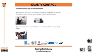 Castings For Industry
www.bascastings.com
QUALITY CONTROL
Ensuring our customers needs and expectations are met
Chemical tests are done in house via spectro prior to and during casting to help ensure quality
of metal, we can confirm results at external contractors should a customer request it.
Mata-check tests are carried out prior to Knock out of moulds again to help ensure quality of
product.
 