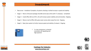 Castings For Industry
www.bascastings.com
Investment
• New server - Installation Complete, all systems showing a marked increase in speed and stability.
• Stage 2 – Return of Account package onto BAS server (was online with I.T. company) - Completed
• Stage 3 – install office 365 to all PC’s, this will increase system stability and commonality - Ongoing
• Stage 4 – Move e-mail to Office 365, gives easier access when away from site - Ongoing
• Stage 5 – New share system to further improve speed and stability of network - Ongoing
• 3 x new compressors, computer
controlled, self regulating and
high powered
 