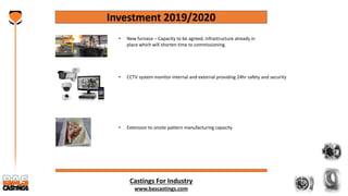 Castings For Industry
www.bascastings.com
Investment 2019/2020
• CCTV system monitor internal and external providing 24hr safety and security
• New furnace – Capacity to be agreed, infrastructure already in
place which will shorten time to commissioning.
• Extension to onsite pattern manufacturing capacity
 