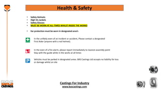 Castings For Industry
www.bascastings.com
Health & Safety
• Safety Helmets
• High Vis Jackets
• Safety Glasses
• MUST BE WORN AT ALL TIMES WHILST INSIDE THE WORKS
• Ear protection must be worn in designated area’s
In the even of a fire alarm, please report immediately to nearest assembly point
Stay with the guide while in the works at all times
Vehicles must be parked in designated areas. BAS Castings Ltd accepts no liability for loss
or damage whilst on site
In the unlikely even of an incident or accident, Please contact a designated
First Aider (anyone with a red helmet).
 