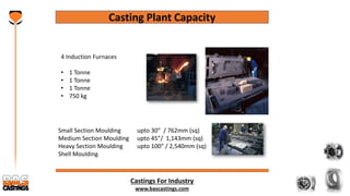 Castings For Industry
www.bascastings.com
Casting Plant Capacity
4 Induction Furnaces
• 1 Tonne
• 1 Tonne
• 1 Tonne
• 750 kg
Small Section Moulding upto 30” / 762mm (sq)
Medium Section Moulding upto 45”/ 1,143mm (sq)
Heavy Section Moulding upto 100” / 2,540mm (sq)
Shell Moulding
 