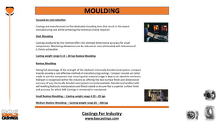 Castings For Industry
www.bascastings.com
MOULDING
Focused on cost reduction
Castings are manufactured on five dedicated moulding lines that result in the lowest
manufacturing cost whilst achieving the technical criteria required.
Shell Moulding
Castings produced by this method offers the ultimate dimensional accuracy for small
components. Machining allowances can be reduced or even eliminated with tolerances of
0.25mm achievable.
Casting weight range 0.10 – 20 kgs Boxless Moulding
Boxless Moulding
Taking full advantage of the strength of the Alphaset chemically bonded sand system, compact
moulds provide a cost effective method of manufacturing castings. Compact moulds are tailor
made to suit the component size ensuring that material usage is kept to an absolute minimum.
Alphaset is recognised within the industry as offering the best surface finish and dimensional
accuracy of any chemically bonded sand system currently available. Moulds are handled with
self levelling hydraulic manipulators and flood coated to ensure that a superior surface finish
and accuracy for which BAS Castings is renowned is maintained
Small Boxless Moulding: – Casting weight range 0.25 – 25 kgs
Medium Boxless Moulding: – Casting weight range 25 – 200 kgs
 