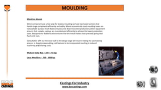 Castings For Industry
www.bascastings.com
MOULDING
Metal Box Moulds
When component size is too large for boxless moulding we have two boxed sections that
handle large components efficiently and safely. Where economically sized moulding boxes are
not available purpose made boxes are procured. Board mounted production pattern equipment
ensures that complex castings are manufactured efficiently to achieve the lowest production
costs. Step joint and diablo location ensures that the mould halves close precisely giving neat
flush joint lines.
Consultation with our technical staff at the design stage will result in taking the sand casting
process to its extremes enabling cast features to be incorporated resulting in reduced
machining and finishing costs.
Medium Metal Box: – 200 – 750 kgs
Large Metal Box: – 750 – 5000 kgs
 