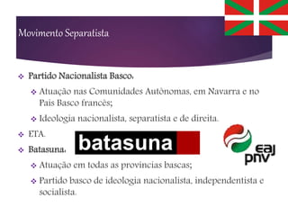 Movimento Separatista
 Partido Nacionalista Basco:
 Atuação nas Comunidades Autônomas, em Navarra e no
País Basco francês;
 Ideologia nacionalista, separatista e de direita.
 ETA.
 Batasuna:
 Atuação em todas as províncias bascas;
 Partido basco de ideologia nacionalista, independentista e
socialista.
 