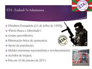 ETA - Euskadi Ta Askatasuna
 Ditadura Franquista (31 de julho de 1959);
 “Pátria Basca e Liberdade”;
 Grupo guerrilheiro;
 Eliminação física de oponentes;
 Apoio da população;
 Moldes marxistas nacionalistas e revolucionários;
 Acordos de trégua;
 Fim em 10 de janeiro de 2011.
 