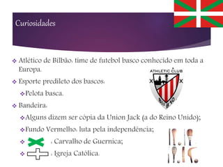 Curiosidades
 Atlético de Bilbão: time de futebol basco conhecido em toda a
Europa.
 Esporte predileto dos bascos:
Pelota basca.
 Bandeira:
Alguns dizem ser cópia da Union Jack (a do Reino Unido);
Fundo Vermelho: luta pela independência;
 : Carvalho de Guernica;
 : Igreja Católica.
 