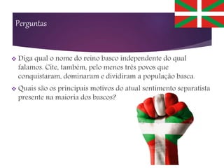 Perguntas
 Diga qual o nome do reino basco independente do qual
falamos. Cite, também, pelo menos três povos que
conquistaram, dominaram e dividiram a população basca.
 Quais são os principais motivos do atual sentimento separatista
presente na maioria dos bascos?
 