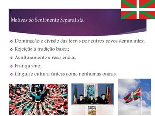Motivos do Sentimento Separatista
 Dominação e divisão das terras por outros povos dominantes;
 Rejeição à tradição basca;
 Aculturamento e resistência;
 Franquismo;
 Língua e cultura únicas como nenhumas outras.
 
