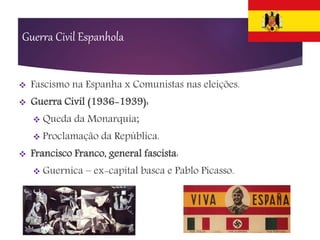 Guerra Civil Espanhola
 Fascismo na Espanha x Comunistas nas eleições.
 Guerra Civil (1936-1939):
 Queda da Monarquia;
 Proclamação da República.
 Francisco Franco, general fascista:
 Guernica – ex-capital basca e Pablo Picasso.
 