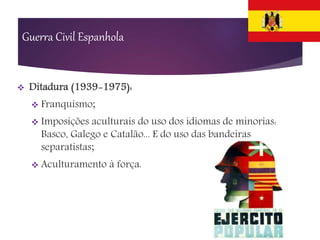  Ditadura (1939-1975):
 Franquismo;
 Imposições aculturais do uso dos idiomas de minorias:
Basco, Galego e Catalão... E do uso das bandeiras
separatistas;
 Aculturamento à força.
Guerra Civil Espanhola
 