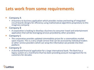 Lets work from some requirements
▶ Company A
• A business to business application which provides review and testing of integrated
circuit boards designs for efficiency using mathematical algorithms proprietary to this
imaginary company
▶ Company B
• A corporation is looking to develop a business to consumer travel and entertainment
application that will be leveraging services provided by other providers
▶ Company C
• The corporation provides updated commodities prices for a commodities market
upon request. This is a very simple service that can be accessed by individual traders
or other service providers which can wrap the information we provide into their
platform
▶ Company D
• A distributed financial application for a large international bank. The Bank has a
legacy system on a mainframe that has been providing account management for its
customers for decades
10
 