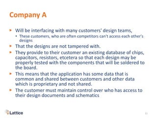Company A
▶ Will be interfacing with many customers' design teams,
• These customers, who are often competitors can't access each other's
designs
▶ That the designs are not tampered with.
▶ They provide to their customer an existing database of chips,
capacitors, resistors, etcetera so that each design may be
properly tested with the components that will be soldered to
the board.
▶ This means that the application has some data that is
common and shared between customers and other data
which is proprietary and not shared.
▶ The customer must maintain control over who has access to
their design documents and schematics
11
 
